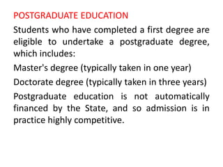 POSTGRADUATE EDUCATION
Students who have completed a first degree are
eligible to undertake a postgraduate degree,
which includes:
Master's degree (typically taken in one year)
Doctorate degree (typically taken in three years)
Postgraduate education is not automatically
financed by the State, and so admission is in
practice highly competitive.
 
