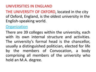 UNIVERSITIES IN ENGLAND
THE UNIVERSITY OF OXFORD, located in the city
of Oxford, England, is the oldest university in the
English-speaking world.
Organization
There are 39 colleges within the university, each
with its own internal structure and activities.
The university's formal head is the chancellor,
usually a distinguished politician, elected for life
by the members of Convocation, a body
comprising all members of the university who
hold an M.A. degree.
 