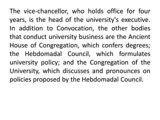 The vice-chancellor, who holds office for four
years, is the head of the university's executive.
In addition to Convocation, the other bodies
that conduct university business are the Ancient
House of Congregation, which confers degrees;
the Hebdomadal Council, which formulates
university policy; and the Congregation of the
University, which discusses and pronounces on
policies proposed by the Hebdomadal Council.
 