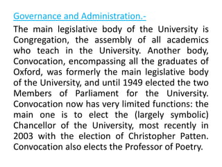 Governance and Administration.-
The main legislative body of the University is
Congregation, the assembly of all academics
who teach in the University. Another body,
Convocation, encompassing all the graduates of
Oxford, was formerly the main legislative body
of the University, and until 1949 elected the two
Members of Parliament for the University.
Convocation now has very limited functions: the
main one is to elect the (largely symbolic)
Chancellor of the University, most recently in
2003 with the election of Christopher Patten.
Convocation also elects the Professor of Poetry.
 