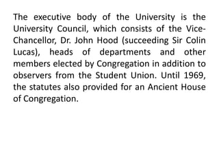 The executive body of the University is the
University Council, which consists of the Vice-
Chancellor, Dr. John Hood (succeeding Sir Colin
Lucas), heads of departments and other
members elected by Congregation in addition to
observers from the Student Union. Until 1969,
the statutes also provided for an Ancient House
of Congregation.
 
