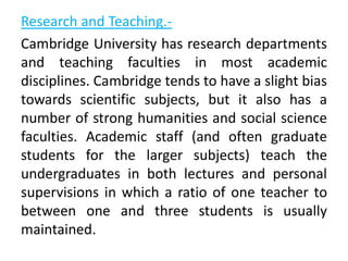 Research and Teaching.-
Cambridge University has research departments
and teaching faculties in most academic
disciplines. Cambridge tends to have a slight bias
towards scientific subjects, but it also has a
number of strong humanities and social science
faculties. Academic staff (and often graduate
students for the larger subjects) teach the
undergraduates in both lectures and personal
supervisions in which a ratio of one teacher to
between one and three students is usually
maintained.
 