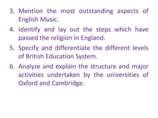 3. Mention the most outstanding aspects of
   English Music.
4. Identify and lay out the steps which have
   passed the religion in England.
5. Specify and differentiate the different levels
   of British Education System.
6. Analyze and explain the structure and major
   activities undertaken by the universities of
   Oxford and Cambridge.
 