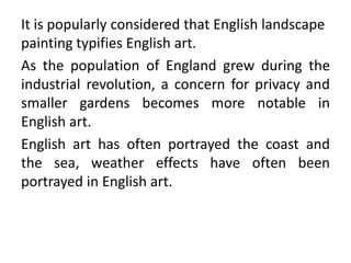 It is popularly considered that English landscape
painting typifies English art.
As the population of England grew during the
industrial revolution, a concern for privacy and
smaller gardens becomes more notable in
English art.
English art has often portrayed the coast and
the sea, weather effects have often been
portrayed in English art.
 
