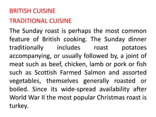 BRITISH CUISINE
TRADITIONAL CUISINE
The Sunday roast is perhaps the most common
feature of British cooking. The Sunday dinner
traditionally    includes     roast    potatoes
accompanying, or usually followed by, a joint of
meat such as beef, chicken, lamb or pork or fish
such as Scottish Farmed Salmon and assorted
vegetables, themselves generally roasted or
boiled. Since its wide-spread availability after
World War II the most popular Christmas roast is
turkey.
 