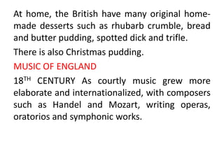 At home, the British have many original home-
made desserts such as rhubarb crumble, bread
and butter pudding, spotted dick and trifle.
There is also Christmas pudding.
MUSIC OF ENGLAND
18TH CENTURY As courtly music grew more
elaborate and internationalized, with composers
such as Handel and Mozart, writing operas,
oratorios and symphonic works.
 