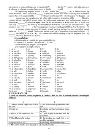 increasingly in social, political, and occupational (7) _______. By the 19th
century, adult education was
developing as a formal, organized movement in the (8) _______ world.
The largest early program in the U.S., the Lyceum, (9) _______ (1826) in Massachusetts by
Josiah Holbrook, was a local (10) _______ of men and women with some schooling who wanted to
expand their own education (11) _______ working to establish a public school system. The Lyceum (12)
_______ encouraged the development of other adult education institutions (13) _______ libraries,
evening schools, and gifted lecture series. By mid-century, employers and philanthropists began to
endow (14) _______ such as the Cooper Union for the Advancement of Science and Art (1859) in New
York City (15) _______ the Peabody Institute (1857) in Baltimore, Maryland, for adult education. Large
audiences were (16) _______ to the Chautauqua movement, which began (1874) in New York State (17)
_______ a summer training program for Sunday school teachers and evolved into a traveling lecture
series and (18) _______ school. Chautauqua was the prototype of institutions established to further (19)
_______ education in the U.S. By 1876, universities started offering extension programs that (20)
_______ education directly to the public...
New vocabulary:
- philanthropist (n.): người yêu nước, người nhân đức
- to endow (v.): phú cho: cúng vốn cho (1 tổ chức,...)
- advancement (n.): progress, development
- prototype (n.): example, sample
1/ A. in B. on C. by D. for
2/ A. started B. begun C. made D. done
3/ A. interested B. fascinated C. satisfied D. amused
4/ A. people B. country C. community D. population
5/ A. 18th
century B. 19th
century C. 20th
century D. 21st
century
6/ A. schooling B. learning C. education D. teaching
7/ A. deeds B. things C. activities D. societies
8/ A. Eastern B. Western C. Southern D. Northern
9/ A. created B. built C. held D. founded
10/ A. relationship B. friendship C. governorship D. scholarship
11/ A. after B. before C. while D. when
12/ A. movement B. motion C. action D. refreshment
13/ A. like B. such as C. such D. as
14/ A. schools B. centers C. institutions D. offices
15/ A. and B. but C. or D. so
16/ A. interested B. excited C. fascinated D. attracted
17/ A. such B. as C. like D. for
18/ A. spring B. summer C. autumn D. winter
19/ A. common B. important C. main D. popular
20/ A. sent B. gave C. brought D. threw
B. USE OF ENGLISH:
I/ Match the sentences, clauses or phrases in column A with the ones in column B to make meaningful
sentences:
A B
1/ That new married couple have lived in
this town
A/ and we have been good friends since
then.
2/ People say B/ until the secretary has finished typing
the letter.
3/ We will let you know about that C/ I used to play in the rain with my
classmates.
4/ When I last saw his mother, D/ that drinking too much beer is not
good for our health.
5/ My and I met in 2002 E/ since they first started traveling.
6/ My aunt’s family have traveled to F/ since last month.
10
 