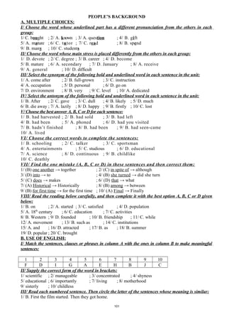 PEOPLE’S BACKGROUND
A. MULTIPLE CHOICES:
I/ Choose the word whose underlined part has a different pronunciation from the others in each
group:
1/ C. bought ; 2/ A. known ; 3/ A. question ; 4/ B. gift
5/ A. mature ; 6/ C. tutor ; 7/ C. read ; 8/ B. spend
9/ B. many ; 10/ C. students
II/ Choose the word whose main stress is placed differently from the others in each group:
1/ D. devote ; 2/ C. degree ; 3/ B. career ; 4/ D. become
5/ B. mature ; 6/ A. secondary ; 7/ D. January ; 8/ A. receive
9/ A. general ; 10/ D. difficult
III/ Select the synonym of the following bold and underlined word in each sentence in the unit:
1/ A. come after ; 2/ B. full-grown ; 3/ C. instruction
4/ A. occupation ; 5/ D. personal ; 6/ D. go on
7/ D. environment ; 8/ B. very ; 9/ C. level ; 10/ A. dedicated
IV/ Select the antonym of the following bold and underlined word in each sentence in the unit:
1/ B. After ; 2/ C. gave ; 3/ C. dull ; 4/ B. likely ; 5/ D. much
6/ B. die away ; 7/ A. lazily ; 8/ D. happy ; 9/ B. firstly ; 10/ C. lost
V/ Choose the best answer A, B, C or D for each sentence:
1/ B. had harvested ; 2/ B. had sold ; 3/ B. had left
4/ B. had been ; 5/ A. phoned ; 6/ D. had you visited
7/ B. hadn’t finished ; 8/ B. had been ; 9/ B. had seen-came
10/ A. lived
VI/ Choose the correct words to complete the sentences:
1/ B. schooling ; 2/ C. talker ; 3/ C. sportsman
4/ A. entertainments ; 5/ C. studious ; 6/ D. educational
7/ A. science ; 8/ D. continuous ; 9/ B. childlike
10/ C. deathly
VII/ Find the one mistake (A, B, C or D) in these sentences and then correct them:
1/ (B) one another → together ; 2/ (C) in spite of → although
3/ (D) into → to ; 4/ (B) she turned → did she turn
5/ (C) does → makes ; 6/ (D) that → what
7/ (A) Historical → Historically ; 8/ (B) among → between
9/ (B) for first time → for the first time ; 10/ (A) Final → Finally
VIII/ Read the reading below carefully, and then complete it with the best option A, B, C or D given
below:
1/ B. on ; 2/ A. started ; 3/ C. satisfied ; 4/ D. population
5/ A. 18th
century ; 6/ C. education ; 7/ C. activities
8/ B. Western ; 9/ D. founded ; 10/ B. friendship ; 11/ C. while
12/ A. movement ; 13/ B. such as ; 14/ C. institutions
15/ A. and ; 16/ D. attracted ; 17/ B. as ; 18/ B. summer
19/ D. popular ; 20/ C. brought
B. USE OF ENGLISH:
I/ Match the sentences, clauses or phrases in column A with the ones in column B to make meaningful
sentences:
1 2 3 4 5 6 7 8 9 10
F D I G A E H B J C
II/ Supply the correct form of the word in brackets:
1/ scientific ; 2/ manageable ; 3/ concentrated ; 4/ shyness
5/ educational ; 6/ importantly ; 7/ living ; 8/ motherhood
9/ sisterly ; 10/ childless
III/ Read each numbered sentence. Then circle the letter of the sentences whose meaning is similar:
1/ B. First the film started. Then they got home.
101
 