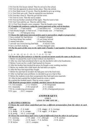 2/ B. First the first lesson started. Then he arrived at the school.
3/ B. First she appeared in about twenty plays. Then she retired.
4/ A. First Mark wrote 15 novels. Then he decided to give up writing.
5/ A. First Peter got a job. Then he started his own business.
6/ B. First they came in. Then the girl left the room.
7/ B. First we went. Then the movie ended.
8/ B. First my brother switched off the lights. Then he went to bed.
9/ B. First Tom sold his car. Then he sold his bike.
10/ A. First Tony bought a new computer. Then he bought a new laptop.
IV/ Complete the sentences, using the correct past tense of the verb in brackets:
1/ had sold ; 2/ had studied ; 3/ had fallen over ; 4/ had arranged
5/ had already bought ; 6/ had saved ; 7/ had already seen ; 8/ had been
9/ went ; 10/ had gone away
V/ Choose the right tenses (present perfect, past or past perfect; simple or progressive):
1/ have crashed/ hit/ had thrown ; 2/ stopped/ dropped
3/ has been doing/ has washed ; 4/ was lying/ arrived
5/ started/ had eaten ; 6/ has been playing
7/ arrived/ was (were) having (had had) ; 8/ haven’t seen
9/ have you been studying ; 10/ has changed/ came
VI/ Put the parts of this story in the right order (Number 1 and number 14 have been done first for
you):
MY DOG
1 – 5 – 8 – 10 – 12 – 6 – 2 – 13 – 3 – 7 – 4 – 9 – 11 - 14
VII/ Rewrite the first sentences so that the second one means nearly the same as the first one:
1/ Before we passed the exam we had worked very hard for it.
2/ After my sister had considered what to say she decided to talk to her headmaster.
3/ Before I went out for a walk I had learned my lessons.
4/ After her brother had checked the prices he bought a new washing machine.
5/ Before my mother felt a little better she had taken an aspirin.
6/ After the boys had argued they fought.
7/ Before his aunt had an accident she had gone out to the food store.
8/ After we had had some problems we decided to go on a trip to Hue.
9/ Before the students wrote their assignments they had read some materials.
10/ After he had watched the football match he wrote a report.
He watched the football match. Then he wrote a report.
VIII/ Read the passage below carefully, and then choose the best answer:
1/ C. For example ; 2/ A. windows ; 3/ B. foreground
4/ C. Generally ; 5/ B. turned off ; 6/ A. window
7/ B. In a windowing environment ; 8/ D. A background process
9/ D. types ; 10/ C. computer
ANSWER KEYS
UNIT 3
A DAY IN THE LIFE OF…
A. MULTIPLE CHOICES:
I/ Choose the word whose underlined part has a different pronunciation from the others in each
group:
1/ D. quay ; 2/ A. knife ; 3/ D. shown ; 4/ A. kitchen
5/ A. desks ; 6/ A. minute ; 7/ B. world ; 8/ B. hour
9/ B. pretty ; 10/ C. contented
II/ Choose the word whose main stress is placed differently from the others in each group:
1/ C. morning ; 2/ D. correct ; 3/ C. although ; 4/ D. another
5/ C. friendly ; 6/ B. repair ; 7/ A. buffalo ; 8/ B. about
9/ B. before ; 10/ C. compare
102
 