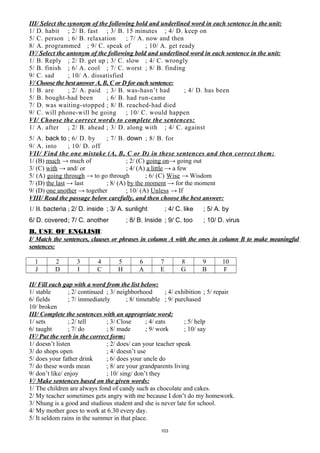III/ Select the synonym of the following bold and underlined word in each sentence in the unit:
1/ D. habit ; 2/ B. fast ; 3/ B. 15 minutes ; 4/ D. keep on
5/ C. person ; 6/ B. relaxation ; 7/ A. now and then
8/ A. programmed ; 9/ C. speak of ; 10/ A. get ready
IV/ Select the antonym of the following bold and underlined word in each sentence in the unit:
1/ B. Reply ; 2/ D. get up ; 3/ C. slow ; 4/ C. wrongly
5/ B. finish ; 6/ A. cool ; 7/ C. worst ; 8/ B. finding
9/ C. sad ; 10/ A. dissatisfied
V/ Choose the best answer A, B, C or D for each sentence:
1/ B. are ; 2/ A. paid ; 3/ B. was-hasn’t had ; 4/ D. has been
5/ B. bought-had been ; 6/ B. had run-came
7/ D. was waiting-stopped ; 8/ B. reached-had died
9/ C. will phone-will be going ; 10/ C. would happen
VI/ Choose the correct words to complete the sentences:
1/ A. after ; 2/ B. ahead ; 3/ D. along with ; 4/ C. against
5/ A. back to ; 6/ D. by ; 7/ B. down ; 8/ B. for
9/ A. into ; 10/ D. off
VII/ Find the one mistake (A, B, C or D) in these sentences and then correct them:
1/ (B) much → much of ; 2/ (C) going on→ going out
3/ (C) with → and/ or ; 4/ (A) a little → a few
5/ (A) going through → to go through ; 6/ (C) Wise → Wisdom
7/ (D) the last → last ; 8/ (A) by the moment → for the moment
9/ (D) one another → together ; 10/ (A) Unless → If
VIII/ Read the passage below carefully, and then choose the best answer:
1/ B. bacteria ; 2/ D. inside ; 3/ A. sunlight ; 4/ C. like ; 5/ A. by
6/ D. covered; 7/ C. another ; 8/ B. Inside ; 9/ C. too ; 10/ D. virus
B. USE OF ENGLISH:
I/ Match the sentences, clauses or phrases in column A with the ones in column B to make meaningful
sentences:
1 2 3 4 5 6 7 8 9 10
J D I C H A E G B F
II/ Fill each gap with a word from the list below:
1/ stable ; 2/ continued ; 3/ neighborhood ; 4/ exhibition ; 5/ repair
6/ fields ; 7/ immediately ; 8/ timetable ; 9/ purchased
10/ broken
III/ Complete the sentences with an appropriate word:
1/ sets ; 2/ tell ; 3/ Close ; 4/ eats ; 5/ help
6/ taught ; 7/ do ; 8/ made ; 9/ work ; 10/ say
IV/ Put the verb in the correct form:
1/ doesn’t listen ; 2/ does/ can your teacher speak
3/ do shops open ; 4/ doesn’t use
5/ does your father drink ; 6/ does your uncle do
7/ do these words mean ; 8/ are your grandparents living
9/ don’t like/ enjoy ; 10/ sing/ don’t they
V/ Make sentences based on the given words:
1/ The children are always fond of candy such as chocolate and cakes.
2/ My teacher sometimes gets angry with me because I don’t do my homework.
3/ Nhung is a good and studious student and she is never late for school.
4/ My mother goes to work at 6.30 every day.
5/ It seldom rains in the summer in that place.
103
 