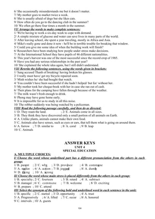 6/ She occasionally misunderstands me but it doesn’t matter.
7/ My mother goes to market twice a week.
8/ She is usually afraid of dogs but she likes cats.
9/ How often do you go to the dancing club in the summer?
10/ We often go there four times a month in the summer.
VI/ Arrange the words to make complete sentences:
1/ We're having to work a six-day week to cope with demand.
2/ A simple mixture of glucose and water can save lives in many parts of the world.
3/ After leaving school, she spent a year traveling, mostly in Africa and Asia.
4/ Mike's really gone and done it now - he'll be in terrible trouble for breaking that window.
5/ Could you give me some idea of when the building work will finish?
6/ Researchers have been studying how people under stress make decisions.
7/ At the International School they have pupils of 46 different nationalities.
8/ This year's harvest was one of the most successful since the record crop of 1985.
9/ Have you had any serious relationships in the past year?
10/ She explained the whole idea again, but I still didn't understand.
VII/ Rewrite the following sentences, using the words given in brackets:
1/ Sang accused Thanh of breaking/ having broken his glasses.
2/ I really must have/ get my bicycle repaired soon.
3/ Minh wishes he/ she had bought that watch.
4/ You couldn’t have been successful if she hadn’t helped/ but for/ without her.
5/ My mother took her cheque-book with her in case she ran out of cash.
6/ Their plans for the camping have fallen through because of the weather.
7/ The milk wasn’t fresh enough to drink.
8/ Phong may have gone home early.
9/ It is impossible for us to study in all this noise.
10/ The robber suddenly was being watched by a policeman.
VIII/ Read the following passage carefully, and then do as directed:
1/ D. They roam the land. ; 2/ E. Animals come in all sizes.
3/ B. They think they have discovered only a small portion of all animals on Earth.
4/ A. Unlike plants, animals cannot make their own food.
5/ C. Animals also have senses, such as eyes or ears, that tell them what is going on around them.
6/ A. furrow ; 7/ D. similar to ; 8/ A. coral ; 9/ B. leap
10/ C. Animals
ANSWER KEYS
UNIT 4
SPECIAL EDUCATION
A. MULTIPLE CHOICES:
I/ Choose the word whose underlined part has a different pronunciation from the others in each
group:
1/ B. parent ; 2/ C. why ; 3/ D. province ; 4/ B. commune
5/ A. realize ; 6/ A. action ; 7/ B. jogged ; 8/ A. dumb
9/ D. thing ; 10/ A. wrong
II/ Choose the word whose main stress is placed differently from the others in each group:
1/ B. specialty; 2/ C. fourteen ; 3/ B. retard ; 4/ A. subtract
5/ B. manager ; 6/ C. commune ; 7/ B. welcome ; 8/ D. exciting
9/ B. prepare ; 10/ C. attend
III/ Select the synonym of the following bold and underlined word in each sentence in the unit:
1/ B. specific ; 2/ C. started ; 3/ D. opportunity ; 4/ A. trust
5/ A. Progressively ; 6/ A. lifted ; 7/ C. occur ; 8/ A. honored
9/ C. intervals ; 10/ A. guests
104
 