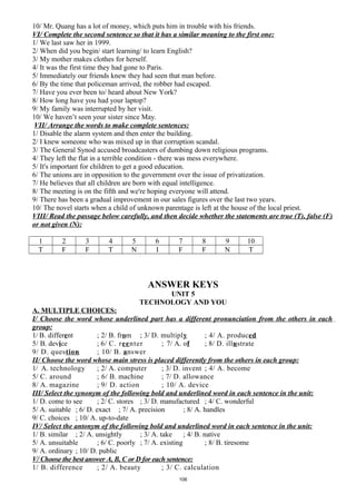 10/ Mr. Quang has a lot of money, which puts him in trouble with his friends.
VI/ Complete the second sentence so that it has a similar meaning to the first one:
1/ We last saw her in 1999.
2/ When did you begin/ start learning/ to learn English?
3/ My mother makes clothes for herself.
4/ It was the first time they had gone to Paris.
5/ Immediately our friends knew they had seen that man before.
6/ By the time that policeman arrived, the robber had escaped.
7/ Have you ever been to/ heard about New York?
8/ How long have you had your laptop?
9/ My family was interrupted by her visit.
10/ We haven’t seen your sister since May.
VII/ Arrange the words to make complete sentences:
1/ Disable the alarm system and then enter the building.
2/ I knew someone who was mixed up in that corruption scandal.
3/ The General Synod accused broadcasters of dumbing down religious programs.
4/ They left the flat in a terrible condition - there was mess everywhere.
5/ It's important for children to get a good education.
6/ The unions are in opposition to the government over the issue of privatization.
7/ He believes that all children are born with equal intelligence.
8/ The meeting is on the fifth and we're hoping everyone will attend.
9/ There has been a gradual improvement in our sales figures over the last two years.
10/ The novel starts when a child of unknown parentage is left at the house of the local priest.
VIII/ Read the passage below carefully, and then decide whether the statements are true (T), false (F)
or not given (N):
1 2 3 4 5 6 7 8 9 10
T F F T N I F F N T
ANSWER KEYS
UNIT 5
TECHNOLOGY AND YOU
A. MULTIPLE CHOICES:
I/ Choose the word whose underlined part has a different pronunciation from the others in each
group:
1/ B. different ; 2/ B. from ; 3/ D. multiply ; 4/ A. produced
5/ B. device ; 6/ C. reenter ; 7/ A. of ; 8/ D. illustrate
9/ D. question ; 10/ B. answer
II/ Choose the word whose main stress is placed differently from the others in each group:
1/ A. technology ; 2/ A. computer ; 3/ D. invent ; 4/ A. become
5/ C. around ; 6/ B. machine ; 7/ D. allowance
8/ A. magazine ; 9/ D. action ; 10/ A. device
III/ Select the synonym of the following bold and underlined word in each sentence in the unit:
1/ D. come to see ; 2/ C. stores ; 3/ D. manufactured ; 4/ C. wonderful
5/ A. suitable ; 6/ D. exact ; 7/ A. precision ; 8/ A. handles
9/ C. choices ; 10/ A. up-to-date
IV/ Select the antonym of the following bold and underlined word in each sentence in the unit:
1/ B. similar ; 2/ A. unsightly ; 3/ A. take ; 4/ B. native
5/ A. unsuitable ; 6/ C. poorly ; 7/ A. existing ; 8/ B. tiresome
9/ A. ordinary ; 10/ D. public
V/ Choose the best answer A, B, C or D for each sentence:
1/ B. difference ; 2/ A. beauty ; 3/ C. calculation
106
 