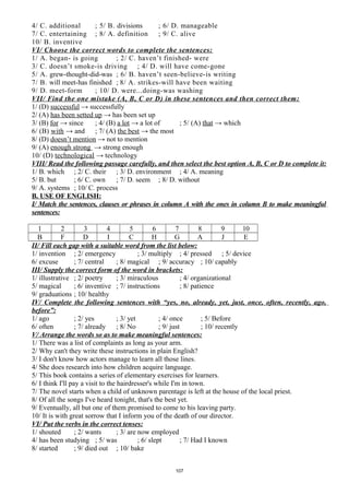 4/ C. additional ; 5/ B. divisions ; 6/ D. manageable
7/ C. entertaining ; 8/ A. definition ; 9/ C. alive
10/ B. inventive
VI/ Choose the correct words to complete the sentences:
1/ A. began- is going ; 2/ C. haven’t finished- were
3/ C. doesn’t smoke-is driving ; 4/ D. will have come-gone
5/ A. grew-thought-did-was ; 6/ B. haven’t seen-believe-is writing
7/ B. will meet-has finished ; 8/ A. strikes-will have been waiting
9/ D. meet-form ; 10/ D. were...doing-was washing
VII/ Find the one mistake (A, B, C or D) in these sentences and then correct them:
1/ (D) successful → successfully
2/ (A) has been setted up → has been set up
3/ (B) for → since ; 4/ (B) a lot → a lot of ; 5/ (A) that → which
6/ (B) with → and ; 7/ (A) the best → the most
8/ (D) doesn’t mention → not to mention
9/ (A) enough strong → strong enough
10/ (D) technological → technology
VIII/ Read the following passage carefully, and then select the best option A, B, C or D to complete it:
1/ B. which ; 2/ C. their ; 3/ D. environment ; 4/ A. meaning
5/ B. but ; 6/ C. own ; 7/ D. seem ; 8/ D. without
9/ A. systems ; 10/ C. process
B. USE OF ENGLISH:
I/ Match the sentences, clauses or phrases in column A with the ones in column B to make meaningful
sentences:
1 2 3 4 5 6 7 8 9 10
B F D I C H G A J E
II/ Fill each gap with a suitable word from the list below:
1/ invention ; 2/ emergency ; 3/ multiply ; 4/ pressed ; 5/ device
6/ excuse ; 7/ central ; 8/ magical ; 9/ accuracy ; 10/ capably
III/ Supply the correct form of the word in brackets:
1/ illustrative ; 2/ poetry ; 3/ miraculous ; 4/ organizational
5/ magical ; 6/ inventive ; 7/ instructions ; 8/ patience
9/ graduations ; 10/ healthy
IV/ Complete the following sentences with “yes, no, already, yet, just, once, often, recently, ago,
before”:
1/ ago ; 2/ yes ; 3/ yet ; 4/ once ; 5/ Before
6/ often ; 7/ already ; 8/ No ; 9/ just ; 10/ recently
V/ Arrange the words so as to make meaningful sentences:
1/ There was a list of complaints as long as your arm.
2/ Why can't they write these instructions in plain English?
3/ I don't know how actors manage to learn all those lines.
4/ She does research into how children acquire language.
5/ This book contains a series of elementary exercises for learners.
6/ I think I'll pay a visit to the hairdresser's while I'm in town.
7/ The novel starts when a child of unknown parentage is left at the house of the local priest.
8/ Of all the songs I've heard tonight, that's the best yet.
9/ Eventually, all but one of them promised to come to his leaving party.
10/ It is with great sorrow that I inform you of the death of our director.
VI/ Put the verbs in the correct tenses:
1/ shouted ; 2/ wants ; 3/ are now employed
4/ has been studying ; 5/ was ; 6/ slept ; 7/ Had I known
8/ started ; 9/ died out ; 10/ bake
107
 