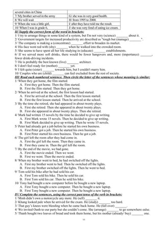 several cities in China
7/ My brother served in the army G/ she was in very good health.
8/ We will wait H/ from 1995 to 2000.
9/ When she was a little girl, I/ after they have told me the result.
10/ When I was in grade 6, J/ she was very fond of eating ice cream.
II/ Supply the correct form of the word in brackets:
1/ I try to arrange things in some kind of a system, but I'm not very (science) _______ about it.
2/ Government targets for increased productivity are described as "tough but (manage) _______".
3/ The company is making a (concentrate) _______ effort to broaden its market.
4/ His face went red with (shy) _______ when he walked into the crowded room.
5/ She seems to have spent all her life studying in (educate) _______ establishments.
6/ If we served more soft drinks, there would be fewer hangovers and, more (importance) _______,
fewer drink-driving incidents.
7/ He is probably the best known (live) _______ architect.
8/ I don't feel ready for (mother) _______ yet.
9/ I felt quite (sister) _______ towards him, but I couldn't marry him.
10/ Couples who are (child) _______ can feel excluded from the rest of society.
III/ Read each numbered sentence. Then circle the letter of the sentences whose meaning is similar:
1/ When they got home, the film started.
A. First they got home. Then the film started.
B. First the film started. Then they got home.
2/ When he arrived at the school, the first lesson had started.
A. First he arrived at the school. Then the first lesson started.
B. First the first lesson started. Then he arrived at the school.
3/ By the time she retired, she had appeared in about twenty plays.
A. First she retired. Then she appeared in about twenty plays.
B. First she appeared in about twenty plays. Then she retired.
4/ Mark had written 15 novels by the time he decided to give up writing.
A. First Mark wrote 15 novels. Then he decided to give up writing.
B. First Mark decided to give up writing. Then he wrote 15 novels.
5/ Peter had already got a job before he started his own business.
A. First Peter got a job. Then he started his own business.
B. First Peter started his own business. Then he got a job.
6/ The girl left the room after they had come in.
A. First the girl left the room. Then they came in.
B. First they came in. Then the girl left the room.
7/ By the end of the movie, we had gone.
A. First the movie ended. Then we went.
B. First we went. Then the movie ended.
8/ When my brother went to bed, he had switched off the lights.
A. First my brother went to bed. Then he switched off the lights.
B. First my brother switched off the lights. Then he went to bed.
9/ Tom sold his bike after he had sold his car.
A. First Tom sold his bike. Then he sold his car.
B. First Tom sold his car. Then he sold his bike.
10/ Tony had bought a new computer before he bought a new laptop.
A. First Tony bought a new computer. Then he bought a new laptop.
B. First Tony bought a new computer. Then he bought a new laptop.
IV/ Complete the sentences, using the correct past tense of the verb in brackets:
1/ Minh didn’t own a motorcycle any more. He (sell) _______ it.
2/ Khang looked pale when he arrived for the exam. He (study) _______ too hard.
3/ That guy’s knees were bleeding when he came back home. He (fall over) _______.
4/ We invited Oanh to our party but she couldn’t come. She (arrange) _______ to go somewhere ealse.
5/ Thanh bought two loaves of bread and took them home, but his mother (already/ buy) _______ one.
11
 