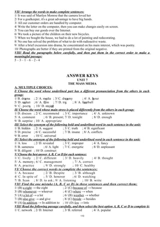VII/ Arrange the words to make complete sentences:
1/ It was said of Marilyn Monroe that the camera loved her
2/ For a goalkeeper, it's a great advantage to have big hands.
3/ All our customer orders are handled by computer.
4/ Write the letter on the computer, then you can make changes easily on screen.
5/ You can buy our goods over the Internet.
6/ We took a picture of the children on their new bicycles.
7/ When we bought the house, we had to do a lot of painting and redecorating.
8/ No one has solved the problem of what to do with radioactive waste.
9/ After a brief excursion into drama, he concentrated on his main interest, which was poetry.
10/ Photographs are better if they are printed from the original negative.
VIII/ Read the paragraphs below carefully, and then put them in the correct order to make a
meaningful passage:
5 – 3 – 1 – 6 – 2 - 4
ANSWER KEYS
UNIT 7
THE MASS MEDIA
A. MULTIPLE CHOICES:
I/ Choose the word whose underlined part has a different pronunciation from the others in each
group:
1/ B. drama ; 2/ A. media ; 3/ C. dreamy ; 4/ A. hour
5/ D. reelect ; 6/ A. film ; 7/ D. try ; 8/ A. football
9/ C. poets ; 10/ D. stayed
II/ Choose the word whose main stress is placed differently from the others in each group:
1/ D. discuss ; 2/ C. recommend ; 3/ C. importance ; 4/ A. unknown
5/ A. comment ; 6/ B. present; 7/ D. tonight ; 8/ D. enough
9/ B. surprise ; 10/ A. appropriate
III/ Select the synonym of the following bold and underlined word in each sentence in the unit:
1/ B. hidden ; 2/ A. suggest ; 3/ C. truth ; 4/ B. significant
5/ D. precise ; 6/ C. successful ; 7/ B. insane ; 8/ A. conflicts
9/ B. error ; 10/ C. universal
IV/ Select the antonym of the following bold and underlined word in each sentence in the unit:
1/ A. less ; 2/ D. revealed ; 3/ C. improper ; 4/ A. fancy
5/ B. sameness ; 6/ A. light ; 7/ C. energetic ; 8/ D. unpleasant
9/ B. diligent ; 10/ D. construct
V/ Choose the best answer A, B, C or D for each sentence:
1/ C. lively ; 2/ C. different ; 3/ D. heavily ; 4/ B. thought
5/ A. memory; 6/ C. management ; 7/ A. correct
8/ A. practice ; 9/ D. strongly ; 10/ C. healthy
VI/ Choose the correct words to complete the sentences:
1/ A. because ; 2/ B. Despite ; 3/ B. although
4/ C. In spite of ; 5/ D. however ; 6/ D. watching
7/ B. Scan ; 8/ D. to ask ; 9/ A. listening ; 10/ B. write
VII/ Find the one mistake (A, B, C or D) in these sentences and then correct them:
1/ (B) a eight → the eight ; 2/ (C) because of → because
3/ (B) whomever → whoever ; 4/ (C) where → when
5/ (A) a lot of → a lot ; 6/ (B) weather → whether
7/ (B) also give → and give ; 8/ (C) beside → besides
9/ (A) In addition → In addition to ; 10/ (D) few → little
VIII/ Read the following passage carefully, and then select the best option A, B, C or D to complete it:
1/ C. network ; 2/ D. Internet ; 3/ B. referred ; 4/ A. popular
110
 