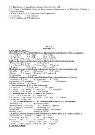 5/ D. The idea slowly spread to universities in the rest of the world.
6/ A. Groups at the National Center for Supercomputing Applications at the University of Illinois at
Urbana-Champaign
7/ A. Mosaic was one of the scientists who developed WWW.
8/ D. numerous ; 9/ B. software
10/ D. to build and sell Web technologies
UNIT 8
COMMUNITY
A. MULTIPLE CHOICES:
I/ Choose the word whose underlined part has a different pronunciation from the others in each group:
1/ A. community ; 2/ A. village ; 3/ A. enough
4/ B. nothing ; 5/ B. asked ; 6/ C. diseases
7/ D. supply ; 8/ B. worry ; 9/ D. helps ; 10/ A. decisive
II/ Choose the word whose main stress is placed differently from the others in each group:
1/ D. interested ; 2/ C. disease ; 3/ C. different
4/ C. pollution ; 5/ B. healthy ; 6/ C. atmosphere ; 7/ C. prefer
8/ B. repeat ; 9/ D. return ; 10/ A. useful
III/ Select the synonym of the following bold and underlined word in each sentence in the unit:
1/ D. public ; 2/ A. sweat ; 3/ D. laboriously ; 4/ D. exclusive
5/ B. many ; 6/ C. capture ; 7/ B. possibly ; 8/ A. understood
9/ C. taking place ; 10/ A. ruining
IV/ Select the antonym of the following bold and underlined word in each sentence in the unit:
1/ A. deficient ; 2/ D. few ; 3/ C. inappropriate ; 4/ C. rarely
5/ A. practical ; 6/ D. purchasing ; 7/ A. worsening ; 8/ D. disappear
9/ B. fewer and fewer ; 10/ C. denied
V/ Choose the best answer A, B, C or D for each sentence:
1/ A. medicine ; 2/ B. electrics ; 3/ C. dreamy
4/ C. usable ; 5/ C. decisive; 6/ B. agreement 7/ B. impossible
8/ D. growth ; 9/ C. widely ; 10/ C. continuation
VI/ Choose the correct words to complete the sentences:
1/ B. if; 2/ D. provided that ; 3/ B. in any case
4/ A. unless ; 5/ D. Even if ; 6/ A. told ; 7/ B. asked ; 8/ C. ordered
9/ A. greeted ; 10/ D. asked
VII/ Find the one mistake (A, B, C or D) in these sentences and then correct them:
1/ (A) Unless → If ; 2/ (B) one job → a job
3/ (B) some money → any money ; 4/ (C) provided → supposing
5/ (A) As long as → Provided that ; 6/ (B) that → if
7/ (C) in → on ; 8/ (C) would come back → to come back
9/ (D) late → lately ; 10/ (B) not to → didn’t
VIII/ Read the following passage carefully, and then select the best option A, B, C or D to complete it:
1/ B. education ; 2/ D. students ; 3/ A. before ; 4/ C. offer
5/ A. including ; 6/ B. field ; 7/ A. and ; 8/ B. degree
9/ C. taxes ; 10/ C. on ; 11/ A. established ; 12/ D. early
13/ A. because ; 14/ B. level ; 15/ C. where ; 16/ A. still
17/ B. also ; 18/ C. greater ; 19/ B. most ; 20/ A. general
B. USE OF ENGLISH:
112
 