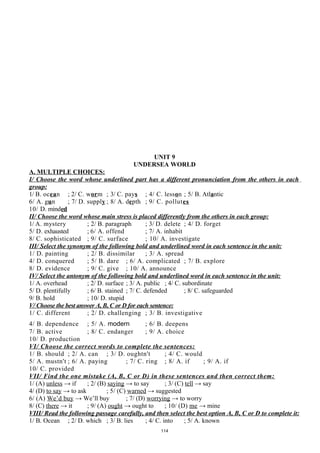UNIT 9
UNDERSEA WORLD
A. MULTIPLE CHOICES:
I/ Choose the word whose underlined part has a different pronunciation from the others in each
group:
1/ B. ocean ; 2/ C. worm ; 3/ C. pays ; 4/ C. lesson ; 5/ B. Atlantic
6/ A. gun ; 7/ D. supply ; 8/ A. depth ; 9/ C. pollutes
10/ D. minded
II/ Choose the word whose main stress is placed differently from the others in each group:
1/ A. mystery ; 2/ B. paragraph ; 3/ D. delete ; 4/ D. forget
5/ D. exhausted ; 6/ A. offend ; 7/ A. inhabit
8/ C. sophisticated ; 9/ C. surface ; 10/ A. investigate
III/ Select the synonym of the following bold and underlined word in each sentence in the unit:
1/ D. painting ; 2/ B. dissimilar ; 3/ A. spread
4/ D. conquered ; 5/ B. dare ; 6/ A. complicated ; 7/ B. explore
8/ D. evidence ; 9/ C. give ; 10/ A. announce
IV/ Select the antonym of the following bold and underlined word in each sentence in the unit:
1/ A. overhead ; 2/ D. surface ; 3/ A. public ; 4/ C. subordinate
5/ D. plentifully ; 6/ B. stained ; 7/ C. defended ; 8/ C. safeguarded
9/ B. hold ; 10/ D. stupid
V/ Choose the best answer A, B, C or D for each sentence:
1/ C. different ; 2/ D. challenging ; 3/ B. investigative
4/ B. dependence ; 5/ A. modern ; 6/ B. deepens
7/ B. active ; 8/ C. endanger ; 9/ A. choice
10/ D. production
VI/ Choose the correct words to complete the sentences:
1/ B. should ; 2/ A. can ; 3/ D. oughtn't ; 4/ C. would
5/ A. mustn't ; 6/ A. paying ; 7/ C. ring ; 8/ A. if ; 9/ A. if
10/ C. provided
VII/ Find the one mistake (A, B, C or D) in these sentences and then correct them:
1/ (A) unless → if ; 2/ (B) saying → to say ; 3/ (C) tell → say
4/ (D) to say → to ask ; 5/ (C) warned → suggested
6/ (A) We’d buy → We’ll buy ; 7/ (D) worrying → to worry
8/ (C) there → it ; 9/ (A) ought → ought to ; 10/ (D) me → mine
VIII/ Read the following passage carefully, and then select the best option A, B, C or D to complete it:
1/ B. Ocean ; 2/ D. which ; 3/ B. lies ; 4/ C. into ; 5/ A. known
114
 
