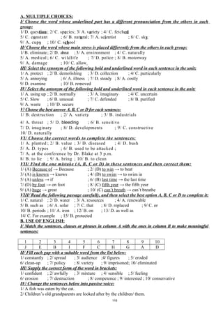 A. MULTIPLE CHOICES:
I/ Choose the word whose underlined part has a different pronunciation from the others in each
group:
1/ D. question ; 2/ C. species; 3/ A. variety ; 4/ C. fetched
5/ C. constant ; 6/ B. natural; 7/ A. scientist ; 8/ C. sky
9/ A. cups ; 10/ C. school
II/ Choose the word whose main stress is placed differently from the others in each group:
1/ B. eliminate; 2/ D. about ; 3/ A. environment ; 4/ C. naturally
5/ A. medical ; 6/ C. wildlife ; 7/ D. police ; 8/ B. motorway
9/ A. damage ; 10/ C. allow
III/ Select the synonym of the following bold and underlined word in each sentence in the unit:
1/ A. protect ; 2/ B. demolishing ; 3/ D. collection ; 4/ C. particularly
5/ A. annoying ; 6/ A. illness ; 7/ D. steady ; 8/ A. costly
9/ D. examine ; 10/ B. removed
IV/ Select the antonym of the following bold and underlined word in each sentence in the unit:
1/ A. using up ; 2/ B. normally ; 3/ A. imaginary ; 4/ C. uncertain
5/ C. Slow ; 6/ B. unusual ; 7/ C. defended ; 8/ B. purified
9/ A. waste ; 10/ D. secure
V/ Choose the best answer A, B, C or D for each sentence:
1/ B. destruction ; 2/ A. variety ; 3/ B. industrials
4/ A. threat ; 5/ D. bleeding ; 6/ B. sensitive
7/ D. imaginary ; 8/ D. developments ; 9/ C. constructive
10/ D. naturally
VI/ Choose the correct words to complete the sentences:
1/ A. planted ; 2/ B. value ; 3/ D. diseased ; 4/ D. bush
5/ A. D. types ; 6/ B. used to be attacked ;
7/ A. at the conference by Dr. Blake at 3 p.m.
8/ B. to lie ; 9/ A. bring ; 10/ B. to clean
VII/ Find the one mistake (A, B, C or D) in these sentences and then correct them:
1/ (A) Because of → Because ; 2/ (D) to win → to beat
3/ (A) is known → knows ; 4/ (D) to swim → to swim in
5/ (A) unless → if ; 6/ (B) last time → the last time
7/ (D) by foot → on foot ; 8/ (C) fifth year → the fifth year
9/ (A) huge → great ; 10/ (C) can’t breath → can’t breathe
VIII/ Read the following passage carefully, and then select the best option A, B, C or D to complete it:
1/ C. natural ; 2/ D. water ; 3/ A. resources ; 4/ A. renewable
5/ B. such as ; 6/ A. solar ; 7/ C. that ; 8/ D. replaced ; 9/ C. or
10/ B. periods ; 11/ A. iron ; 12/ B. on ; 13/ D. as well as
14/ C. For example ; 15/ B. protected
B. USE OF ENGLISH:
I/ Match the sentences, clauses or phrases in column A with the ones in column B to make meaningful
sentences:
1 2 3 4 5 6 7 8 9 10
J E B I F C H G A D
II/ Fill each gap with a suitable word from the list below:
1/ constantly ; 2/ spread ; 3/ audience ;4/ figures ; 5/ eroded
6/ clean-up ; 7/ policy ; 8/ variety ; 9/ imprisoned; 10/ eliminated
III/ Supply the correct form of the word in brackets:
1/ confident ; 2/ awfully ; 3/ mixture ; 4/ sensible ; 5/ feeling
6/ erosion ; 7/ destruction ; 8/ competence ; 9/ interested ; 10/ conservative
IV/ Change the sentences below into passive voice:
1/ A fish was eaten by the cat.
2/ Children’s old grandparents are looked after by the children/ them.
116
 