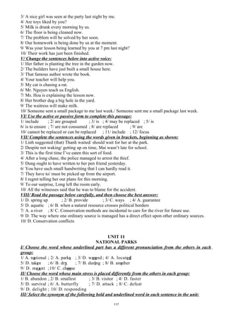 3/ A nice girl was seen at the party last night by me.
4/ Are toys liked by you?
5/ Milk is drunk every morning by us.
6/ The floor is being cleaned now.
7/ The problem will be solved by her soon.
8/ Our homework is being done by us at the moment.
9/ Was your lesson being learned by you at 7 pm last night?
10/ Their work has just been finished.
V/ Change the sentences below into active voice:
1/ Her father is planting the tree in the garden now.
2/ The builders have just built a small house here.
3/ That famous author wrote the book.
4/ Your teacher will help you.
5/ My cat is chasing a rat.
6/ Mr. Nguyen teach us English.
7/ Ms. Hoa is explaining the lesson now.
8/ Her brother dug a big hole in the yard.
9/ The waitress will make milk.
10/ Someone sent a small package to me last week./ Someone sent me a small package last week.
VI/ Use the active or passive form to complete this passage:
1/ include ; 2/ are grouped ; 3/ is ; 4/ may be replaced ; 5/ is
6/ is to ensure ; 7/ are not consumed ; 8/ are replaced ; 9/ are
10/ cannot be replaced or can be replaced ; 11/ include ; 12/ focus
VII/ Complete the sentences using the words given in brackets, beginning as shown:
1/ Linh suggested (that) Thanh waited/ should wait for her at the park.
2/ Despite not waking/ getting up on time, Mai wasn’t late for school.
3/ This is the first time I’ve eaten this sort of food.
4/ After a long chase, the police managed to arrest the thief.
5/ Dung ought to have written to her pen friend yesterday.
6/ You have such small handwriting that I can hardly read it.
7/ They have to/ must be picked up from the airport.
8/ I regret telling her our plans for this morning.
9/ To our surprise, Long left the room early.
10/ All the witnesses said that he was to blame for the accident.
VIII/ Read the passage below carefully, and then choose the best answer:
1/ D. spring up ; 2/ B. provide ; 3/ C. ways ; 4/ A. guarantee
5/ D. aquatic ; 6/ B. when a natural resource crosses political borders
7/ A. a river ; 8/ C. Conservation methods are incidental to care for the river for future use.
9/ D. The way where one ordinary source is managed has a direct effect upon other ordinary sources.
10/ D. Conservation conflicts
UNIT 11
NATIONAL PARKS
I/ Choose the word whose underlined part has a different pronunciation from the others in each
group:
1/ A. national ; 2/ A. parks ; 3/ D. wound ; 4/ A. located
5/ D. taken ; 6/ B. dry ; 7/ B. during ; 8/ B. another
9/ D. meant ;10/ C. choose
II/ Choose the word whose main stress is placed differently from the others in each group:
1/ B. abandon ; 2/ B. smallest ; 3/ B. visitor ; 4/ D. faster
5/ D. survival ; 6/ A. butterfly ; 7/ D. attack ; 8/ C. defeat
9/ D. delight ; 10/ D. responding
III/ Select the synonym of the following bold and underlined word in each sentence in the unit:
117
 