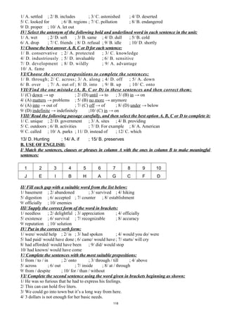 1/ A. settled ; 2/ B. includes ; 3/ C. astonished ; 4/ D. deserted
5/ C. looked for ; 6/ B. regions ; 7/ C. pollution ; 8/ B. endangered
9/ D. proper ; 10/ A. let out
IV/ Select the antonym of the following bold and underlined word in each sentence in the unit:
1/ A. wet ; 2/ D. soft ; 3/ B. same ; 4/ D. dull ; 5/ B. cold
6/ A. drop ; 7/ C. friends ; 8/ D. refusal ; 9/ B. idle ; 10/ D. shortly
V/ Choose the best answer A, B, C or D for each sentence:
1/ B. conservative ; 2/ A. protected ; 3/ C. knowledge
4/ D. industriously ; 5/ D. invaluable ; 6/ B. sensitive
7/ D. development ; 8/ D. wildly ; 9/ A. advantage
10/ A. fame
VI/Choose the correct prepositions to complete the sentences:
1/ B. through; 2/ C. across; 3/ A. along ; 4/ D. off ; 5/ A. down
6/ B. over ; 7/ A. out of ; 8/ D. into ; 9/ B. up ; 10/ C. onto
VII/Find the one mistake (A, B, C or D) in these sentences and then correct them:
1/ (C) down → up ; 2/ (D) until → to ; 3/ (B) in → on
4/ (A) matters → problems ; 5/ (B) no more → anymore
6/ (A) into → out of ; 7/ (C) off → of ; 8/ (D) under → below
9/ (D) indefinite → indefinitely ;10/ (C) in → on
VIII/ Read the following passage carefully, and then select the best option A, B, C or D to complete it:
1/ C. unique ; 2/ D. government ; 3/ A. sites ; 4/ B. providing
5/ C. outdoors ; 6/ B. activities ; 7/ D. For example ; 8/ A. American
9/ C. called ; 10/ A. parks ; 11/ D. instead of ; 12/ C. which
13/ D. Hunting ; 14/ A. if ; 15/ B. preserves
B. USE OF ENGLISH:
I/ Match the sentences, clauses or phrases in column A with the ones in column B to make meaningful
sentences:
1 2 3 4 5 6 7 8 9 10
J E I B H A G C F D
II/ Fill each gap with a suitable word from the list below:
1/ basement ; 2/ abandoned ; 3/ survived ; 4/ hiking
5/ digestion ; 6/ accepted ; 7/ counter ; 8/ establishment
9/ officially ; 10/ enemies
III/ Supply the correct form of the word in brackets:
1/ needless ; 2/ delightful ; 3/ appreciation ; 4/ officially
5/ existence ; 6/ survival ; 7/ recognizable ; 8/ accuracy
9/ reputation ; 10/ solution
IV/ Put in the correct verb form:
1/ were/ would help ; 2/ is ; 3/ had spoken ; 4/ would you do/ were
5/ had paid/ would have done ; 6/ came/ would have ; 7/ starts/ will cry
8/ had afforded/ would have been ; 9/ did/ would stop
10/ had known/ would have come
V/ Complete the sentences with the most suitable prepositions:
1/ from / to / in ; 2/ onto ; 3/ through / till ; 4/ above
5/ across ; 6/ out ; 7/ inside ; 8/ at / through
9/ from / despite ; 10/ for / than / without
VI/ Complete the second sentence using the word given in brackets beginning as shown:
1/ He was so furious that he had to express his feelings.
2/ This can can hold five liters.
3/ We could go into town but it’s a long way from here.
4/ 3 dollars is not enough for her basic needs.
118
 