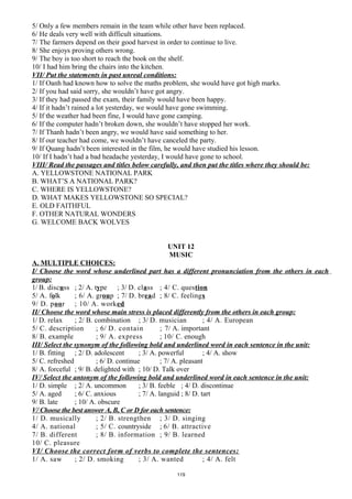 5/ Only a few members remain in the team while other have been replaced.
6/ He deals very well with difficult situations.
7/ The farmers depend on their good harvest in order to continue to live.
8/ She enjoys proving others wrong.
9/ The boy is too short to reach the book on the shelf.
10/ I had him bring the chairs into the kitchen.
VII/ Put the statements in past unreal conditions:
1/ If Oanh had known how to solve the maths problem, she would have got high marks.
2/ If you had said sorry, she wouldn’t have got angry.
3/ If they had passed the exam, their family would have been happy.
4/ If it hadn’t rained a lot yesterday, we would have gone swimming.
5/ If the weather had been fine, I would have gone camping.
6/ If the computer hadn’t broken down, she wouldn’t have stopped her work.
7/ If Thanh hadn’t been angry, we would have said something to her.
8/ If our teacher had come, we wouldn’t have canceled the party.
9/ If Quang hadn’t been interested in the film, he would have studied his lesson.
10/ If I hadn’t had a bad headache yesterday, I would have gone to school.
VIII/ Read the passages and titles below carefully, and then put the titles where they should be:
A. YELLOWSTONE NATIONAL PARK
B. WHAT’S A NATIONAL PARK?
C. WHERE IS YELLOWSTONE?
D. WHAT MAKES YELLOWSTONE SO SPECIAL?
E. OLD FAITHFUL
F. OTHER NATURAL WONDERS
G. WELCOME BACK WOLVES
UNIT 12
MUSIC
A. MULTIPLE CHOICES:
I/ Choose the word whose underlined part has a different pronunciation from the others in each
group:
1/ B. discuss ; 2/ A. type ; 3/ D. class ; 4/ C. question
5/ A. folk ; 6/ A. group ; 7/ D. bread ; 8/ C. feelings
9/ D. poor ; 10/ A. worked
II/ Choose the word whose main stress is placed differently from the others in each group:
1/ D. relax ; 2/ B. combination ; 3/ D. musician ; 4/ A. European
5/ C. description ; 6/ D. contain ; 7/ A. important
8/ B. example ; 9/ A. express ; 10/ C. enough
III/ Select the synonym of the following bold and underlined word in each sentence in the unit:
1/ B. fitting ; 2/ D. adolescent ; 3/ A. powerful ; 4/ A. show
5/ C. refreshed ; 6/ D. continue ; 7/ A. pleasant
8/ A. forceful ; 9/ B. delighted with ; 10/ D. Talk over
IV/ Select the antonym of the following bold and underlined word in each sentence in the unit:
1/ D. simple ; 2/ A. uncommon ; 3/ B. feeble ; 4/ D. discontinue
5/ A. aged ; 6/ C. anxious ; 7/ A. languid ; 8/ D. tart
9/ B. late ; 10/ A. obscure
V/ Choose the best answer A, B, C or D for each sentence:
1/ D. musically ; 2/ B. strengthen ; 3/ D. singing
4/ A. national ; 5/ C. countryside ; 6/ B. attractive
7/ B. different ; 8/ B. information ; 9/ B. learned
10/ C. pleasure
VI/ Choose the correct form of verbs to complete the sentences:
1/ A. saw ; 2/ D. smoking ; 3/ A. wanted ; 4/ A. felt
119
 