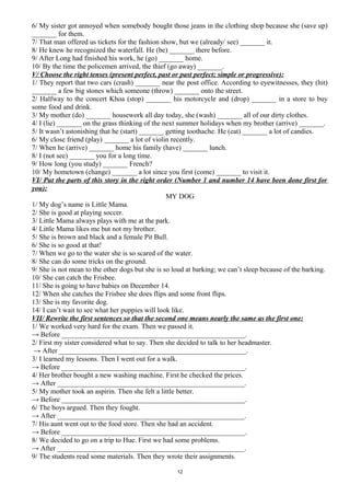 6/ My sister got annoyed when somebody bought those jeans in the clothing shop because she (save up)
_______ for them.
7/ That man offered us tickets for the fashion show, but we (already/ see) _______ it.
8/ He knew he recognized the waterfall. He (be) _______ there before.
9/ After Long had finished his work, he (go) _______ home.
10/ By the time the policemen arrived, the thief (go away) _______.
V/ Choose the right tenses (present perfect, past or past perfect; simple or progressive):
1/ They report that two cars (crash) _______ near the post office. According to eyewitnesses, they (hit)
_______ a few big stones which someone (throw) _______ onto the street.
2/ Halfway to the concert Khoa (stop) _______ his motorcycle and (drop) _______ in a store to buy
some food and drink.
3/ My mother (do) _______ housework all day today, she (wash) _______ all of our dirty clothes.
4/ I (lie) _______ on the grass thinking of the next summer holidays when my brother (arrive) _______.
5/ It wasn’t astonishing that he (start) _______ getting toothache. He (eat) _______ a lot of candies.
6/ My close friend (play) _______ a lot of violin recently.
7/ When he (arrive) _______ home his family (have) _______ lunch.
8/ I (not see) _______ you for a long time.
9/ How long (you study) _______ French?
10/ My hometown (change) _______ a lot since you first (come) _______ to visit it.
VI/ Put the parts of this story in the right order (Number 1 and number 14 have been done first for
you):
MY DOG
1/ My dog’s name is Little Mama.
2/ She is good at playing soccer.
3/ Little Mama always plays with me at the park.
4/ Little Mama likes me but not my brother.
5/ She is brown and black and a female Pit Bull.
6/ She is so good at that!
7/ When we go to the water she is so scared of the water.
8/ She can do some tricks on the ground.
9/ She is not mean to the other dogs but she is so loud at barking; we can’t sleep because of the barking.
10/ She can catch the Frisbee.
11/ She is going to have babies on December 14.
12/ When she catches the Frisbee she does flips and some front flips.
13/ She is my favorite dog.
14/ I can’t wait to see what her puppies will look like.
VII/ Rewrite the first sentences so that the second one means nearly the same as the first one:
1/ We worked very hard for the exam. Then we passed it.
→ Before ____________________________________________________.
2/ First my sister considered what to say. Then she decided to talk to her headmaster.
→ After _____________________________________________________.
3/ I learned my lessons. Then I went out for a walk.
→ Before ____________________________________________________.
4/ Her brother bought a new washing machine. First he checked the prices.
→ After _____________________________________________________.
5/ My mother took an aspirin. Then she felt a little better.
→ Before ____________________________________________________.
6/ The boys argued. Then they fought.
→ After _____________________________________________________.
7/ His aunt went out to the food store. Then she had an accident.
→ Before ____________________________________________________.
8/ We decided to go on a trip to Hue. First we had some problems.
→ After _____________________________________________________.
9/ The students read some materials. Then they wrote their assignments.
12
 