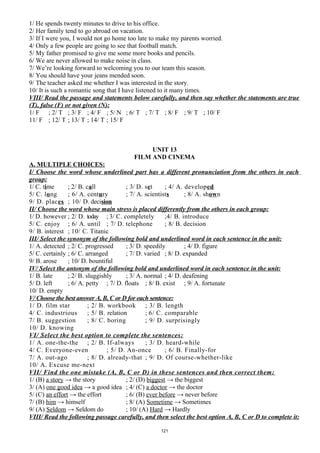 1/ He spends twenty minutes to drive to his office.
2/ Her family tend to go abroad on vacation.
3/ If I were you, I would not go home too late to make my parents worried.
4/ Only a few people are going to see that football match.
5/ My father promised to give me some more books and pencils.
6/ We are never allowed to make noise in class.
7/ We’re looking forward to welcoming you to our team this season.
8/ You should have your jeans mended soon.
9/ The teacher asked me whether I was interested in the story.
10/ It is such a romantic song that I have listened to it many times.
VIII/ Read the passage and statements below carefully, and then say whether the statements are true
(T), false (F) or not given (N):
1/ F ; 2/ T ; 3/ F ; 4/ F ; 5/ N ; 6/ T ; 7/ T ; 8/ F ; 9/ T ; 10/ F
11/ F ; 12/ T ; 13/ T ; 14/ T ; 15/ F
UNIT 13
FILM AND CINEMA
A. MULTIPLE CHOICES:
I/ Choose the word whose underlined part has a different pronunciation from the others in each
group:
1/ C. time ; 2/ B. call ; 3/ D. set ; 4/ A. developed
5/ C. long ; 6/ A. century ; 7/ A. scientists ; 8/ A. shown
9/ D. places ; 10/ D. decision
II/ Choose the word whose main stress is placed differently from the others in each group:
1/ D. however ; 2/ D. today ; 3/ C. completely ;4/ B. introduce
5/ C. enjoy ; 6/ A. until ; 7/ D. telephone ; 8/ B. decision
9/ B. interest ; 10/ C. Titanic
III/ Select the synonym of the following bold and underlined word in each sentence in the unit:
1/ A. detected ; 2/ C. progressed ; 3/ D. speedily ; 4/ D. figure
5/ C. certainly ; 6/ C. arranged ; 7/ D. varied ; 8/ D. expanded
9/ B. arose ; 10/ D. bountiful
IV/ Select the antonym of the following bold and underlined word in each sentence in the unit:
1/ B. late ; 2/ B. sluggishly ; 3/ A. normal ; 4/ D. deafening
5/ D. left ; 6/ A. petty ; 7/ D. floats ; 8/ B. exist ; 9/ A. fortunate
10/ D. empty
V/ Choose the best answer A, B, C or D for each sentence:
1/ D. film star ; 2/ B. workbook ; 3/ B. length
4/ C. industrious ; 5/ B. relation ; 6/ C. comparable
7/ B. suggestion ; 8/ C. boring ; 9/ D. surprisingly
10/ D. knowing
VI/ Select the best option to complete the sentences:
1/ A. one-the-the ; 2/ B. If-always ; 3/ D. heard-while
4/ C. Everyone-even ; 5/ D. An-once ; 6/ B. Finally-for
7/ A. out-ago ; 8/ D. already-that ; 9/ D. Of course-whether-like
10/ A. Excuse me-next
VII/ Find the one mistake (A, B, C or D) in these sentences and then correct them:
1/ (B) a story → the story ; 2/ (D) biggest → the biggest
3/ (A) one good idea → a good idea ; 4/ (C) a doctor → the doctor
5/ (C) an effort → the effort ; 6/ (B) ever before → never before
7/ (B) him → himself ; 8/ (A) Sometime → Sometimes
9/ (A) Seldom → Seldom do ; 10/ (A) Hard → Hardly
VIII/ Read the following passage carefully, and then select the best option A, B, C or D to complete it:
121
 