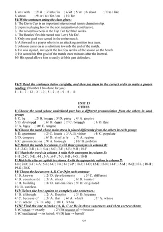 1/ on / with ; 2/ at ; 3/ into / in ; 4/ of ; 5/ at ; 6/ about ; 7/ to / like
8/ about ; 9/ or / to / for / on ; 10/ for
VI/ Write sentences using the clues given:
1/ The Davis Cup is an important international tennis championship.
2/ Japan is playing host to the next international conference.
3/ The record has been in the Top Ten for three weeks.
4/ The Beatles' first hit record was 'Love Me Do'.
5/ Only one goal was scored in the entire match.
6/ A forward is a player who is in an attacking position in a team.
7/ Johnson came on as a substitute towards the end of the match.
8/ He was injured, and spent the last few weeks of the season on the bench.
9/ He scored his first goal of the match three minutes after the interval.
10/ His speed allows him to easily dribble past defenders.
VIII/ Read the sentences below carefully, and then put them in the correct order to make a proper
reading: (Number 1 has done for you)
1 – 4 – 7 – 12 – 3 – 10 – 5 – 2 – 6 – 9 – 8 – 11
UNIT 15
CITIES
I/ Choose the word whose underlined part has a different pronunciation from the others in each
group:
1/ C. by ; 2/ B. houses ; 3/ D. parts ; 4/ A. empire
5/ B. developed ; 6/ D. down ; 7/ C. borough ; 8/ B. fine
9/ A. busy ; 10/ C. rename
II/ Choose the word whose main stress is placed differently from the others in each group:
1/ D. apartment ; 2/ C. locate ; 3/ A. B. visitor ; 4/ C. populate
5/ D. compare ; 6/ D. similarly ; 7/ A. region
8/ C. pronunciation ; 9/ A. borough ; 10/ B. problem
III/ Match the words in column A with their synonyms in column B:
1-J ; 2-G ; 3-D ; 4-I ; 5-A ; 6-C ; 7-E ; 8-B ; 9-H ; 10-F
IV/ Match the words in column A with their antonyms in column B:
1-H ; 2-C ; 3-E ; 4-I ; 5-A ; 6-F ; 7-J ; 8-D ; 9-G ; 10-B
V/ Match the cities or capitals in column A with the appropriate nations in column B:
1-B ; 2-D ; 3-T ; 4-A ; 5-S ; 6-C ; 7-R ; 8-I ; 9-P ; 10-J ; 11-O ; 12-E ; 13-N ; 14-F ; 15-M ; 16-Q ; 17-L ; 18-H ;
19-G ; 20-K
VI/ Choose the best answer A, B, C or D for each sentence:
1/ B. known ; 2/ D. developments ; 3/ C. different
4/ B. countryside ; 5/ A. attract ; 6/ B. tourist
7/ D. building ; 8/ D. nationalities ; 9/ D. originated
10/ B. careless
VII/ Select the best option to complete the sentences:
1/ B. although ; 2/ A. Despite ; 3/ D. because
4/ C. because of ; 5/ A. that ; 6/ A. which ; 7/ A. whose
8/ C. where ; 9/ B. why ; 10/ C. when
VIII/ Find the one mistake (A, B, C or D) in these sentences and then correct them:
1/ (C) exact → exactly ; 2/ (B) because of → because
3/ (C) not hatred → no hatred; 4/ (D) hers → herself
124
 