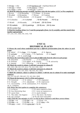 5/ (B) that → who ; 6/ (D) had blown off → had been blown off
7/ (D) who → whom ; 8/ (B) which is → that is
9/ (C) where → when ; 10/ (D) a lot → a lot of
IX/ Read the following passage carefully, and then select the best option A, B, C or D to complete it:
1/ B) over ; 2/ D) fascinating ; 3/ C) Palace ; 4/ A) rooms
5/ B) called ; 6/ B) marches ; 7/ D) tour ; 8/ C) prison
9/ A) to ; 10/ D) collection ; 11/ A) special ; 12/ B) sure
13/ C) churches ; 14/ A) buried ; 15/ B) Houses ; 16/ A) up
17/ B) bell ; 18/ B) nearby ; 19/ B) and ; 20/ A) Crime
21/ D) realistic ; 22/ A) paintings ; 23/ B) one ; 24/ A) view
25/ D) London Eye
X/ Read the headings (from 1 to 7) and the paragraphs (from A to G) carefully, and then match them
together appropriately:
1-F ; 2-A ; 3-C ; 4-B ; 5-E ; 6-G ; 7-D
UNIT 16
HISTORICAL PLACES
I/ Choose the word whose underlined part has a different pronunciation from the others in each
group:
1/ B. arrival ; 2/ A. places ; 3/ A. laureate ; 4/ A. famous
5/ D. particular ; 6/ A. backs ; 7/ A. Confucian ; 8/ A. thought
9/ D. relic ; 10/ A. established
II/ Choose the word whose main stress is placed differently from the others in each group:
1/ B. renovation ; 2/ B. become ; 3/ A. Confucian
4/ B. brilliant ; 5/ D. typical ; 6/ B. initially ; 7/ B. university
8/ A. laureate ; 9/ C. following ; 10/ B. between
III/ Match the words in column A with their synonyms in column B:
1-H ; 2-D ; 3-B ; 4-I ; 5-F ; 6-A ; 7-E ; 8-J ; 9-G ; 10-C
IV/ Match the words in column A with their antonyms in column B:
1-D ; 2-A ; 3-C ; 4-I ; 5-F ; 6-H ; 7-B ; 8-E ; 9-J ; 10-G
V/ Match the sentences, clauses or phrases in column A with the ones in column B to make meaningful
sentences:
1-H ; 2-J ; 3-A; 4-F ; 5-B ; 6-E ; 7-C ; 8-I ; 9-G ; 10-D
VI/ Choose the best answer A, B, C or D for each sentence:
1/ D. historical ; 2/ A. culture ; 3/ D. originator
4/ C. thought ; 5/ C. educational ; 6/ B. impression
7/ C. successfully ; 8/ D. continuation ; 9/ C. beautify
10/ A. complete
VII/ Select the best option to complete the sentences:
1/ A. as big as ; 2/ B. more expensive than
3/ B. less interesting than ; 4/ C. twice as expensive as
5/ D. easier than ; 6/ A. much cheaper
7/ C. The older- the happier ; 8/ A. The more- the better
9/ B. any younger ; 10/ B. the most enjoyable
VIII/ Find the one mistake (A, B, C or D) in these sentences and then correct them:
1/ (D) like → as ; 2/ (D) that → as ; 3/ (A) so → as
4/ (D) than → as ; 5/ (D) like → as ; 6/ (C) more → the
7/ (B) more → most ; 8/ (A) a great deal → by far
125
 