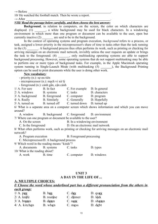 → Before ____________________________________________________.
10/ He watched the football match. Then he wrote a report.
→ After _____________________________________________________.
VIII/ Read the passage below carefully, and then choose the best answer:
Background, in relation to computers, on the screen, the color on which characters are
displayed. (1) _______, a white background may be used for black characters. In a windowing
environment in which more than one program or document can be available to the user, open but
currently inactive (2) _______ are said to be in the background.
In the context of operating systems and program execution, background refers to a process, or
task, assigned a lower priority in the microprocessor's share of time to tasks other than the task running
in the (3) _______. A background process thus often performs its work, such as printing or checking for
arriving messages on an electronic mail network, invisibly unless the user requests an update or brings
the task to the foreground. (4) _______, only multitasking operating systems are able to support
background processing. However, some operating systems that do not support multitasking may be able
to perform one or more types of background tasks. For example, in the Apple Macintosh operating
system running in Single-Launch Mode (with multitasking (5) _______), the Background Printing
option can be used to print documents while the user is doing other work.
New vocabulary:
- priority (n.): sự ưu tiên
- microprocessor (n.): mạch vi xử lý
- foreground (n.): cảnh gần, cận cảnh
1/ A. For sure B. In fact C. For example D. In general
2/ A. windows B. systems C. tasks D. characters
3/ A. background B. foreground C. computer D. program
4/ A. Really B. Similarly C. Generally D. Hopefully
5/ A. turned on B. turned off C. turned down D. turned up
6/ What is a separate area on a computer screen which shows information and which you can move
around?
A. window B. background C. foreground D. environment
7/ Where can one program or document be available to the user?
A. On the screen B. In a windowing environment
C. In the foreground D. On an electronic mail network
8/ What often performs work, such as printing or checking for arriving messages on an electronic mail
network?
A. Program execution B. Foreground processing
C. MicroprocessorD. A background process
9/ Which word in the reading means “kinds”?
A. documents B. systems C. tasks D. types
10/ What is the reading about?
A. work B. time C. computer D. windows
UNIT 3
A DAY IN THE LIFE OF…
A. MULTIPLE CHOICES:
I/ Choose the word whose underlined part has a different pronunciation from the others in
each group:
1/ A. pay B. bay C. day D. quay
2/ A. knife B. routine C. dinner D. kick
3/ A. brown B. down C. now D. shown
4/ A. kitchen B. when C. mess D. debt
13
 