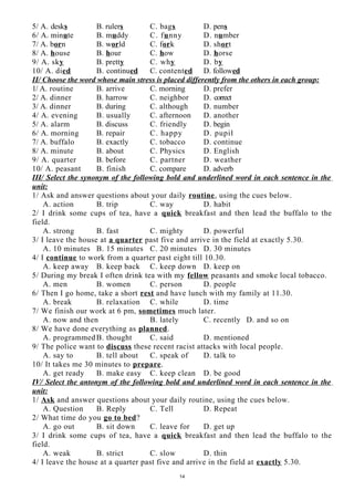 5/ A. desks B. rulers C. bags D. pens
6/ A. minute B. muddy C. funny D. number
7/ A. born B. world C. fork D. short
8/ A. house B. hour C. how D. horse
9/ A. sky B. pretty C. why D. by
10/ A. died B. continued C. contented D. followed
II/ Choose the word whose main stress is placed differently from the others in each group:
1/ A. routine B. arrive C. morning D. prefer
2/ A. dinner B. harrow C. neighbor D. correct
3/ A. dinner B. during C. although D. number
4/ A. evening B. usually C. afternoon D. another
5/ A. alarm B. discuss C. friendly D. begin
6/ A. morning B. repair C. happy D. pupil
7/ A. buffalo B. exactly C. tobacco D. continue
8/ A. minute B. about C. Physics D. English
9/ A. quarter B. before C. partner D. weather
10/ A. peasant B. finish C. compare D. adverb
III/ Select the synonym of the following bold and underlined word in each sentence in the
unit:
1/ Ask and answer questions about your daily routine, using the cues below.
A. action B. trip C. way D. habit
2/ I drink some cups of tea, have a quick breakfast and then lead the buffalo to the
field.
A. strong B. fast C. mighty D. powerful
3/ I leave the house at a quarter past five and arrive in the field at exactly 5.30.
A. 10 minutes B. 15 minutes C. 20 minutes D. 30 minutes
4/ I continue to work from a quarter past eight till 10.30.
A. keep away B. keep back C. keep down D. keep on
5/ During my break I often drink tea with my fellow peasants and smoke local tobacco.
A. men B. women C. person D. people
6/ Then I go home, take a short rest and have lunch with my family at 11.30.
A. break B. relaxation C. while D. time
7/ We finish our work at 6 pm, sometimes much later.
A. now and then B. lately C. recently D. and so on
8/ We have done everything as planned.
A. programmedB. thought C. said D. mentioned
9/ The police want to discuss these recent racist attacks with local people.
A. say to B. tell about C. speak of D. talk to
10/ It takes me 30 minutes to prepare.
A. get ready B. make easy C. keep clean D. be good
IV/ Select the antonym of the following bold and underlined word in each sentence in the
unit:
1/ Ask and answer questions about your daily routine, using the cues below.
A. Question B. Reply C. Tell D. Repeat
2/ What time do you go to bed?
A. go out B. sit down C. leave for D. get up
3/ I drink some cups of tea, have a quick breakfast and then lead the buffalo to the
field.
A. weak B. strict C. slow D. thin
4/ I leave the house at a quarter past five and arrive in the field at exactly 5.30.
14
 