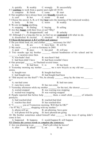 A. quickly B. weakly C. wrongly D. successfully
5/ I continue to work from a quarter past eight till 10.30.
A. complete B. finish C. come D. start
6/ Our neighbors have always been very friendly towards us.
A. cool B. hot C. warm D. mad
7/ Choose the answer A, B, or C that best suits the meaning of the italicized word(s).
A. lastly B. late C. worst D. weakly
8/ We are not losing anything.
A. stopping B. finding C. buying D. selling
9/ Are they happy with their lives or not? Why?
A. tired B. disappointedC. sad D. unlucky
10/ Although it’s a long day for us, we feel we are contented with what we do.
A. dissatisfied B. excited C. shocked D. interested
V/ Choose the best answer A, B, C or D for each sentence:
1/ Do you think food, air, and clothes ______ necessary for life?
A. were B. are C. have been D. will be
2/ My uncle _______ a visit to Germany in 2005.
A. paid B. pays C. has paid D. will pay
3/ Two months ago my brother _______ elected headmaster of his school and he
_______ a vacation since then.
A. was-hadn’t had B. was-hasn’t had
C. had been-didn’t have D. had been-wouldn’t have
4/ Our principal _______ to Thailand several times.
A. was B. had been C. is D. has been
5/ Yesterday morning my mother _______ me a new bicycle as my old one _______
stolen.
A. bought-was B. bought-had been
C. had bought-was D. had bought-had been
6/ “Did anyone see the thief?”-“No, he already _______ away by the time we _______
in.”
A. ran-had come B. had run-came
C. runs-have come D. has run-come
7/ Yesterday afternoon while my mother _______ for the taxi, the shower _______.
A. waited-stopped B. was waiting-was stopping
C. waited-was stopping D. was waiting-stopped
8/ People reported that before help _______ them, a small child _______ of infantile
paralysis.
A. had reached-died B. reached-had died
C. reaches-has died D. has reached-dies
9/ “I _______ you at 9 tomorrow morning. Will that be OK?”
-“At 9? No, I _______ shopping with my mother.”
A. phone-will go B. am phoning- have gone
C. will phone-will be going D. have phoned-am going
10/ My brother sometimes asked himself what _______ to the trees if spring didn’t
come at last.
A. happened B. happens C. would happen D. will happen
VI/ Choose the correct words to complete the sentences:
1/ Are you planning to go _______ Paul's job when he leaves?
A. after B. ahead C. on D. up
15
 