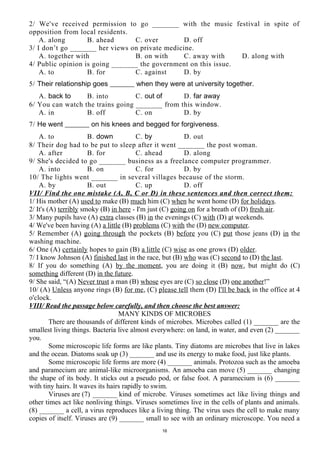 2/ We've received permission to go _______ with the music festival in spite of
opposition from local residents.
A. along B. ahead C. over D. off
3/ I don’t go _______ her views on private medicine.
A. together with B. on with C. away with D. along with
4/ Public opinion is going _______ the government on this issue.
A. to B. for C. against D. by
5/ Their relationship goes _______ when they were at university together.
A. back to B. into C. out of D. far away
6/ You can watch the trains going _______ from this window.
A. in B. off C. on D. by
7/ He went _______ on his knees and begged for forgiveness.
A. to B. down C. by D. out
8/ Their dog had to be put to sleep after it went _______ the post woman.
A. after B. for C. ahead D. along
9/ She's decided to go _______ business as a freelance computer programmer.
A. into B. on C. for D. by
10/ The lights went _______ in several villages because of the storm.
A. by B. out C. up D. off
VII/ Find the one mistake (A, B, C or D) in these sentences and then correct them:
1/ His mother (A) used to make (B) much him (C) when he went home (D) for holidays.
2/ It's (A) terribly smoky (B) in here - I'm just (C) going on for a breath of (D) fresh air.
3/ Many pupils have (A) extra classes (B) in the evenings (C) with (D) at weekends.
4/ We've been having (A) a little (B) problems (C) with the (D) new computer.
5/ Remember (A) going through the pockets (B) before you (C) put those jeans (D) in the
washing machine.
6/ One (A) certainly hopes to gain (B) a little (C) wise as one grows (D) older.
7/ I know Johnson (A) finished last in the race, but (B) who was (C) second to (D) the last.
8/ If you do something (A) by the moment, you are doing it (B) now, but might do (C)
something different (D) in the future.
9/ She said, “(A) Never trust a man (B) whose eyes are (C) so close (D) one another!”
10/ (A) Unless anyone rings (B) for me, (C) please tell them (D) I'll be back in the office at 4
o'clock.
VIII/ Read the passage below carefully, and then choose the best answer:
MANY KINDS OF MICROBES
There are thousands of different kinds of microbes. Microbes called (1) _______ are the
smallest living things. Bacteria live almost everywhere: on land, in water, and even (2) _______
you.
Some microscopic life forms are like plants. Tiny diatoms are microbes that live in lakes
and the ocean. Diatoms soak up (3) _______ and use its energy to make food, just like plants.
Some microscopic life forms are more (4) _______ animals. Protozoa such as the amoeba
and paramecium are animal-like microorganisms. An amoeba can move (5) _______ changing
the shape of its body. It sticks out a pseudo pod, or false foot. A paramecium is (6) _______
with tiny hairs. It waves its hairs rapidly to swim.
Viruses are (7) _______ kind of microbe. Viruses sometimes act like living things and
other times act like nonliving things. Viruses sometimes live in the cells of plants and animals.
(8) _______ a cell, a virus reproduces like a living thing. The virus uses the cell to make many
copies of itself. Viruses are (9) _______ small to see with an ordinary microscope. You need a
16
 