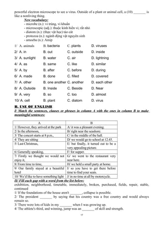 powerful electron microscope to see a virus. Outside of a plant or animal cell, a (10) _______ is
like a nonliving thing.
New vocabulary:
- microbe (n.): vi trùng, vi khuẩn
- microscopic (adj.): thuộc kính hiển vi; rất nhỏ
- diatom (n.): (thực vật học) tảo cát
- protozoa (n.): ngành động vật nguyên sinh
- amoeba (n.): Amip
1/ A. animals B. bacteria C. plants D. viruses
2/ A. in B. out C. outside D. inside
3/ A. sunlight B. water C. air D. lightning
4/ A. as B. same C. like D. similar
5/ A. by B. after C. before D. during
6/ A. made B. done C. filled D. covered
7/ A. other B. one another C. another D. each other
8/ A. Outside B. Inside C. Beside D. Near
9/ A. very B. so C. too D. almost
10/ A. cell B. plant C. diatom D. virus
B. USE OF ENGLISH:
I/ Match the sentences, clauses or phrases in column A with the ones in column B to make
meaningful sentences:
A B
1/ However, they arrived at the park A/ it was a pleasant evening.
2/ In the afternoon, B/ right near the seashore.
3/ The concert starts at 8 p.m., C/ in the middle of the hall.
4/ They are sitting D/ we would go to school at 12.45.
5/ Last Christmas, E/ but finally, it turned out to be a
very appealing picture.
6/ Generally speaking, F/ for supper.
7/ Firstly we thought we would not
enjoy it,
G/ we went to the restaurant very
near here.
8/ From time to time, H/ we held a small party at home.
9/ Our family stayed at a beautiful
hotel
I/ so you have to get there before
time to find your seats.
10/ We’d like to have something light J/ in no time at all by motorcycle.
II/ Fill each gap with a word from the list below:
exhibition, neighborhood, timetable, immediately, broken, purchased, fields, repair, stable,
continued
1/ If the foundations of the house aren't _______, collapse is possible.
2/ The president _______ by saying that his country was a free country and would always
remain so.
3/ There were lots of kids in my _______ when I was growing up.
4/ The athlete's third, and winning, jump was an _______ of skill and strength.
17
 