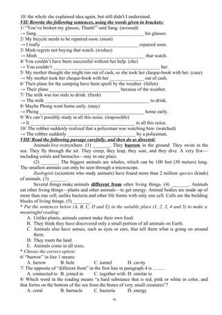 10/ the whole she explained idea again, but still didn't I understand.
VII/ Rewrite the following sentences, using the words given in brackets:
1/ “You’ve broken my glasses, Thanh!” said Sang. (accused)
→ Sang ____________________________________________ his glasses.
2/ My bicycle needs to be repaired soon. (must)
→ I really ________________________________________ repaired soon.
3/ Minh regrets not buying that watch. (wishes)
→ Minh ____________________________________________ that watch.
4/ You couldn’t have been successful without her help. (she)
→ You couldn’t ____________________________________________ her.
5/ My mother thought she might run out of cash, so she took her cheque-book with her. (case)
→ My mother took her cheque-book with her ______________ out of cash.
6/ Their plans for the camping have been spoilt by the weather. (fallen)
→ Their plans _____________________________ because of the weather.
7/ The milk was too stale to drink. (fresh)
→ The milk ___________________________________________ to drink.
8/ Maybe Phong went home early. (may)
→ Phong ___________________________________________ home early.
9/ We can’t possibly study in all this noise. (impossible)
→ It ___________________________________________ in all this noise.
10/ The robber suddenly realized that a policeman was watching him. (watched)
→ The robber suddenly ____________________________ by a policeman.
VIII/ Read the following passage carefully, and then do as directed:
Animals live everywhere. (1) _______. They burrow in the ground. They swim in the
sea. They fly through the air. They creep, they leap, they soar, and they dive. A very few—
including corals and barnacles—stay in one place.
(2) _______. The biggest animals are whales, which can be 100 feet (30 meters) long.
The smallest animals can only be seen through a microscope.
Zoologists (scientists who study animals) have found more than 2 million species (kinds)
of animals. (3) _______.
Several things make animals different from other living things. (4) _______. Animals
eat other living things—plants and other animals—to get energy. Animal bodies are made up of
more than one cell, unlike bacteria and other life forms with only one cell. Cells are the building
blocks of living things. (5) _______.
* Put the sentences below (A, B, C, D and E) in the suitable place (1, 2, 3, 4 and 5) to make a
meaningful reading:
A. Unlike plants, animals cannot make their own food.
B. They think they have discovered only a small portion of all animals on Earth.
C. Animals also have senses, such as eyes or ears, that tell them what is going on around
them.
D. They roam the land.
E. Animals come in all sizes.
* Choose the correct option:
6/ “burrow” in line 1 means:
A. furrow B. hole C. tunnel D. cavity
7/ The opposite of “different from” in the first line in paragraph 4 is ..........
A. connected to B. joined in C. together with D. similar to
8/ Which word in the reading means “a hard substance that is red, pink or white in color, and
that forms on the bottom of the sea from the bones of very small creatures”?
A. coral B. barnacle C. bacteria D. energy
19
 