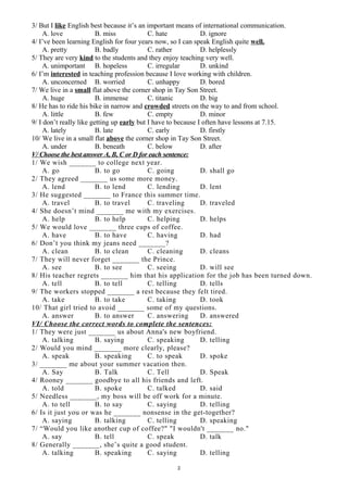 3/ But I like English best because it’s an important means of international communication.
A. love B. miss C. hate D. ignore
4/ I’ve been learning English for four years now, so I can speak English quite well.
A. pretty B. badly C. rather D. helplessly
5/ They are very kind to the students and they enjoy teaching very well.
A. unimportant B. hopeless C. irregular D. unkind
6/ I’m interested in teaching profession because I love working with children.
A. unconcerned B. worried C. unhappy D. bored
7/ We live in a small flat above the corner shop in Tay Son Street.
A. huge B. immense C. titanic D. big
8/ He has to ride his bike in narrow and crowded streets on the way to and from school.
A. little B. few C. empty D. minor
9/ I don’t really like getting up early but I have to because I often have lessons at 7.15.
A. lately B. late C. early D. firstly
10/ We live in a small flat above the corner shop in Tay Son Street.
A. under B. beneath C. below D. after
V/ Choose the best answer A, B, C or D for each sentence:
1/ We wish _______ to college next year.
A. go B. to go C. going D. shall go
2/ They agreed _______ us some more money.
A. lend B. to lend C. lending D. lent
3/ He suggested _______ to France this summer time.
A. travel B. to travel C. traveling D. traveled
4/ She doesn’t mind _______ me with my exercises.
A. help B. to help C. helping D. helps
5/ We would love _______ three cups of coffee.
A. have B. to have C. having D. had
6/ Don’t you think my jeans need _______?
A. clean B. to clean C. cleaning D. cleans
7/ They will never forget _______ the Prince.
A. see B. to see C. seeing D. will see
8/ His teacher regrets _______ him that his application for the job has been turned down.
A. tell B. to tell C. telling D. tells
9/ The workers stopped _______ a rest because they felt tired.
A. take B. to take C. taking D. took
10/ That girl tried to avoid _______ some of my questions.
A. answer B. to answer C. answering D. answered
VI/ Choose the correct words to complete the sentences:
1/ They were just _______ us about Anna's new boyfriend.
A. talking B. saying C. speaking D. telling
2/ Would you mind _______ more clearly, please?
A. speak B. speaking C. to speak D. spoke
3/ _______ me about your summer vacation then.
A. Say B. Talk C. Tell D. Speak
4/ Rooney _______ goodbye to all his friends and left.
A. told B. spoke C. talked D. said
5/ Needless _______, my boss will be off work for a minute.
A. to tell B. to say C. saying D. telling
6/ Is it just you or was he _______ nonsense in the get-together?
A. saying B. talking C. telling D. speaking
7/ “Would you like another cup of coffee?" "I wouldn't _______ no."
A. say B. tell C. speak D. talk
8/ Generally _______, she’s quite a good student.
A. talking B. speaking C. saying D. telling
2
 