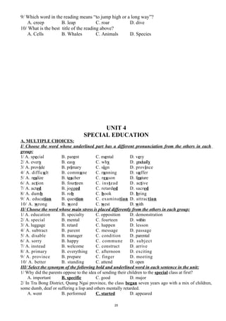 9/ Which word in the reading means “to jump high or a long way”?
A. creep B. leap C. roar D. dive
10/ What is the best title of the reading above?
A. Cells B. Whales C. Animals D. Species
UNIT 4
SPECIAL EDUCATION
A. MULTIPLE CHOICES:
I/ Choose the word whose underlined part has a different pronunciation from the others in each
group:
1/ A. special B. parent C. mental D. very
2/ A. every B. easy C. why D. gradually
3/ A. provide B. primary C. sign D. province
4/ A. difficult B. commune C. running D. suffer
5/ A. realize B. teacher C. reason D. feature
6/ A. action B. fourteen C. instead D. active
7/ A. acted B. jogged C. retarded D. sacred
8/ A. dumb B. rob C. book D. bring
9/ A. education B. question C. examination D. attraction
10/ A. wrong B. word C. west D. with
II/ Choose the word whose main stress is placed differently from the others in each group:
1/ A. education B. specialty C. opposition D. demonstration
2/ A. special B. mental C. fourteen D. within
3/ A. luggage B. retard C. happen D. lesson
4/ A. subtract B. parent C. message D. passage
5/ A. disable B. manager C. condition D. parental
6/ A. sorry B. happy C. commune D. subject
7/ A. instead B. welcome C. construct D. arrive
8/ A. primary B. everything C. afternoon D. exciting
9/ A. province B. prepare C. finger D. meeting
10/ A. better B. standing C. attend D. open
III/ Select the synonym of the following bold and underlined word in each sentence in the unit:
1/ Why did the parents oppose to the idea of sending their children to the special class at first?
A. important B. specific C. good D. major
2/ In Tra Bong District, Quang Ngai province, the class began seven years ago with a mix of children,
some dumb, deaf or suffering a lisp and others mentally retarded.
A. went B. performed C. started D. appeared
20
 