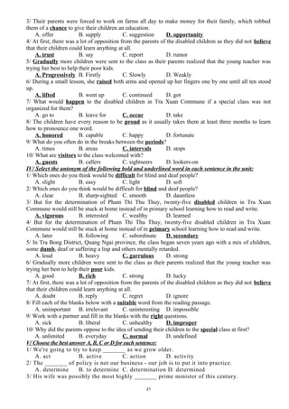3/ Their parents were forced to work on farms all day to make money for their family, which robbed
them of a chance to give their children an education.
A. offer B. supply C. suggestion D. opportunity
4/ At first, there was a lot of opposition from the parents of the disabled children as they did not believe
that their children could learn anything at all.
A. trust B. say C. report D. rumor
5/ Gradually more children were sent to the class as their parents realized that the young teacher was
trying her best to help their poor kids.
A. Progressively B. Firstly C. Slowly D. Weakly
6/ During a small lesson, she raised both arms and opened up her fingers one by one until all ten stood
up.
A. lifted B. went up C. continued D. got
7/ What would happen to the disabled children in Tra Xuan Commune if a special class was not
organized for them?
A. go to B. leave for C. occur D. take
8/ The children have every reason to be proud as it usually takes them at least three months to learn
how to pronounce one word.
A. honored B. capable C. happy D. fortunate
9/ What do you often do in the breaks between the periods?
A. times B. areas C. intervals D. stops
10/ What are visitors to the class welcomed with?
A. guests B. callers C. sightseers D. lookers-on
IV/ Select the antonym of the following bold and underlined word in each sentence in the unit:
1/ Which ones do you think would be difficult for blind and deaf people?
A. slight B. easy C. light D. soft
2/ Which ones do you think would be difficult for blind and deaf people?
A. clear B. sharp-sighted C. smooth D. dauntless
3/ But for the determination of Pham Thi Thu Thuy, twenty-five disabled children in Tra Xuan
Commune would still be stuck at home instead of in primary school learning how to read and write.
A. vigorous B. interested C. wealthy D. learned
4/ But for the determination of Pham Thi Thu Thuy, twenty-five disabled children in Tra Xuan
Commune would still be stuck at home instead of in primary school learning how to read and write.
A. later B. following C. subordinate D. secondary
5/ In Tra Bong District, Quang Ngai province, the class began seven years ago with a mix of children,
some dumb, deaf or suffering a lisp and others mentally retarded.
A. loud B. heavy C. garrulous D. strong
6/ Gradually more children were sent to the class as their parents realized that the young teacher was
trying her best to help their poor kids.
A. good B. rich C. strong D. lucky
7/ At first, there was a lot of opposition from the parents of the disabled children as they did not believe
that their children could learn anything at all.
A. doubt B. reply C. regret D. ignore
8/ Fill each of the blanks below with a suitable word from the reading passage.
A. unimportant B. irrelevant C. uninteresting D. impossible
9/ Work with a partner and fill in the blanks with the right questions.
A. sick B. liberal C. unhealthy D. improper
10/ Why did the parents oppose to the idea of sending their children to the special class at first?
A. unlimited B. everyday C. normal D. undefined
V/ Choose the best answer A, B, C or D for each sentence:
1/ We're going to try to keep _______ as we grow older.
A. act B. active C. action D. activity
2/ The _______ of policy is not our business - our job is to put it into practice.
A. determine B. to determine C. determination D. determined
3/ His wife was possibly the most highly _______ prime minister of this century.
21
 