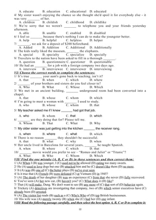 A. educate B. education C. educational D. educated
4/ My sister wasn't enjoying the chance so she thought she'd spoil it for everybody else - it
was very _______ of her.
A. children B. childish C. childhood D. childlike
5/ We’re sorry that we weren't _______ to telephone you and your friends yesterday
afternoon.
A. able B. unable C. enabled D. disabled
6/ I feel so _______ because there's nothing I can do to make the youngster better.
A. help B. helpful C. helpless D. helper
7/ _______, we ask for a deposit of $200 beforehand.
A. Added B. Addition C. Additional D. Additionally
8/ The kids really liked the museum, _______ the elephants.
A. special B. specialty C. specialize D. specially
9/ Travelers to the nation have been asked to fill in a thorough _______.
A. question B. questionnaire C. questioner D. questionable
10/ He had an _______ for a job with a foreign company two days ago.
A. interview B. interviewee C. interviewer D. interviewing
VI/ Choose the correct words to complete the sentences:
1/ It’s true _______ your aunt's gone back to teaching, isn’t it?
A. that B. when C. which D. where
2/ _______ of your brothers and sisters do you feel closer to?
A. Who B. What C. Whose D. Which
3/ We met in an ancient building, _______ underground room had been converted into a
chapel.
A. that B. whose C. whom D. which
4/ I’m going to meet a woman with _______ I used to study.
A. who B. whose C. whom D. that
5/ My teacher asked me if I knew _______ had got that job.
A. who B. whom C. that D. which
6/ _______ are they doing that for? Please tell me.
A. Whom B. That C. What D. Why
7/ My older sister was just getting into the kitchen _______ the receiver rang.
A. when B. where C. what D. which
8/ There is no reason _______ they shouldn't be successful.
A. that B. what C. why D. when
9/ Her uncle lived in Barcelona for several years, _______ he taught Spanish.
A. when B. where C. which D. that
10/ _______ movie would you prefer to see – “Romeo and Juliet” or “Titanic”?
A. What B. Who C. Whom D. Which
VII/ Find the one mistake (A, B, C or D) in these sentences and then correct them:
1/ (A) When I (B) was younger, I (C) used not to be allowed (D) eating too many sweets.
2/ He (A) used to love dogs but one (B) attacked him and he (C) doesn't like them (D) no more.
3/ It (A) was (B) one of (C) the better plays (D) we've ever seen.
4/ Is it true that (A) French (B) were defeated (C) at Vietnam (D) in 1945?
5/ (A) The death of her daughter (B) was an experience (C) from that she never (D) fully recovered.
6/ You've seen (A) her new car, (B) haven't you? (C) What does it (D) like?
7/ That (A) will make, Dung. We don't want to see (B) any more of (C) that sort of (D) behavior again.
8/ Trickery (A) detectives are investigating that company, two of (B) which senior executives have (C)
already been (D) arrested.
9/ (A) The visitor list reads (B) such as a (C) Who's Who of (D) top British businessmen.
10/ His wife was (A) merely twenty (B) when she (C) had her (D) one infant.
VIII/ Read the following passage carefully, and then select the best option A, B, C or D to complete it:
22
 