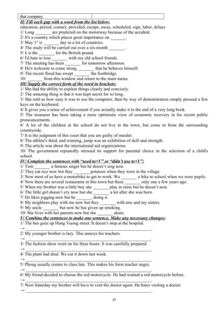 that company.
II/ Fill each gap with a word from the list below:
education, period, contact, provided, escape, away, scheduled, sign, labor, delays
1/ Long _______ are predicted on the motorway because of the accident.
2/ It's a country which places great importance on _______.
3/ May 1st
is _______ day in a lot of countries.
4/ The study will be carried out over a six-month _______.
5/ £ is the _______ for the British pound.
6/ I'd hate to lose _______ with my old school friends.
7/ The meeting has been _______ for tomorrow afternoon.
8/ He's welcome to come along, _______ that he behaves himself.
9/ The recent flood has swept _______ the footbridge.
10/ _______ from this window and return to the main menu.
III/ Supply the correct form of the word in brackets:
1/ She had the ability to explain things clearly and concisely.
2/ The amazing thing is that it was kept secret for so long.
3/ She told us how easy it was to use the computer, then by way of demonstration simply pressed a few
keys on the keyboard.
4/ It gives you a sense of achievement if you actually make it to the end of a very long book.
5/ The treasurer has been taking a more optimistic view of economic recovery in his recent public
pronouncements.
6/ A lot of the children at the school do not live in the town, but come in from the surrounding
countryside.
7/ It is the judgment of this court that you are guilty of murder.
8/ The athlete's third, and winning, jump was an exhibition of skill and strength.
9/ The article was about the international aid organizations.
10/ The government repeatedly stressed its support for parental choice in the selection of a child's
school.
IV/ Complete the sentences with “used to+V” or “didn’t use to+V”:
1/ Tom _______ a famous singer but he doesn’t sing now.
2/ They eat rice now but they _______ potatoes when they were in the village.
3/ Now most of us have a motorbike to get to work. We _______ a bike to school when we were pupils.
4/ Now there are several restaurants in this town but there _______ only one a few years ago.
5/ When my brother was a little boy she _______ play in rains but he doesn’t now.
6/ The little girl doesn’t cry now but she _______ a lot after she was born.
7/ He likes jogging now but he _______ doing it.
8/ My neighbors play with me now but they _______ with mw and my sisters.
9/ My uncle _______ but now he has given up smoking.
10/ She lives with her parents now but she _______ alone.
V/ Combine the sentences to make one sentence. Make any necessary changes:
1/ The bus goes up Hung Vuong street. It doesn’t stop at the hospital.
→ ________________________________________________________.
2/ My younger brother is lazy. This annoys his teachers.
→ ________________________________________________________.
3/ The fashion show went on for three hours. It was carefully prepared.
→ ________________________________________________________.
4/ The plant had died. We cut it down last week.
→ ________________________________________________________.
5/ Phong usually comes to class late. This makes his form teacher angry.
→ ________________________________________________________.
6/ My friend decided to choose the red motorcycle. He had wanted a red motorcycle before.
→ ________________________________________________________.
7/ Next Saturday my brother will have to visit the doctor again. He hates visiting a doctor.
→ ________________________________________________________.
24
 