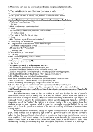 8/ Oanh works very hard and always gets good marks. This pleases her parents a lot.
→ ________________________________________________________.
9/ They are talking about Nam. Nam is very interested in math.
→ ________________________________________________________.
10/ Mr. Quang has a lot of money. This puts him in trouble with his friends.
→ ________________________________________________________.
VI/ Complete the second sentence so that it has a similar meaning to the first one:
1/ We haven’t seen her since 1999.
→ We last __________________________________________________.
2/ How long have you learning English?
→ When ___________________________________________________?
3/ My mother doesn’t have anyone make clothes for her.
→ My mother makes __________________________________________.
4/ They went to Paris for the first time.
→ It was ____________________________________________________.
5/ Our friends recognized that man immediately.
→ Immediately our friends knew _________________________________.
6/ That policeman arrived too late, so the robber escaped.
→ By the time that policeman arrived, _____________________________.
7/ Do you know New York at all?
→ Have you ever _____________________________________________?
8/ When did you buy your laptop?
→ How long _________________________________________________?
9/ Her visit interrupted my family’s dinner.
→ My family was _____________________________________________.
10/ We last saw your sister in May.
→ We haven’t ________________________________________________.
VII/ Arrange the words to make complete sentences:
1/ disable the the building and then alarm system enter.
2/ someone who I knew up in was mixed corruption scandal that.
3/ accused broadcasters The General Synod down religious of dumbing programs.
4/ the flat terrible condition they left in a - there mess everywhere was .
5/ for children it's a good important to get education.
6/ are in the unions opposition to over the the government of privatization issue.
7/ that all he believes children with are born equal intelligence.
8/ is on the meeting the fifth hoping everyone will attend and we're.
9/ been a there has gradual improvement sales figures in our last two over the years.
10/ starts when the novel of unknown a child parentage is the house left at local priest of the.
VIII/ Read the passage below carefully, and then decide whether the statements are true (T), false (F)
or not given (N):
Education of students who are hard of hearing or deaf may involve the use of powerful
amplification devices, such as hearing aids, or it may use captions (printed words that appear on a
television screen or computer monitor). Many deaf or hard of hearing students learn sign language, an
organized system of gestures for communication. Others learn to speechread (lipread), a method of
interpreting speech by “reading” the patterns of a person’s mouth as he or she speaks. Some deaf
students receive cochlear implants, which are receivers surgically implanted behind the ear and
connected to electrodes placed in the cochlea of the inner ear, enabling individuals to hear sounds to a
varying degree.
Gifted children are often moved through the regular school curriculum at a faster pace than their
peers. Some children with exceptionally high ability in a particular subject area may be allowed to
reduce the time they spend in their other subjects to permit more time to focus on challenging content in
their specialty. A high school student who is particularly gifted in math, for example, may attend
advanced math classes at a local college rather than music classes at the high school. Some gifted
students may also skip grades or they may enter kindergarten, high school, or college at an early age.
25
 