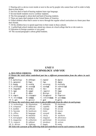 1/ Hearing aid is a device worn inside or next to the ear by people who cannot hear well in order to help
them to hear better.
2/ Just few deaf or hard of hearing students learn sign language.
3/ Several dumb students receive cochlear implants.
4/ The first paragraph is about deaf and hard of hearing students.
5/ There are many deaf students in the United States of America.
6/ Gifted children often find it easier to move through the regular school curriculum at a faster pace than
their friends.
7/ All the children have to spend equal time in their study in these schools.
8/ A gifted high school student may attend any classes at a local college that he or she wants to.
9/ Education in foreign countries is very good.
10/ The second paragraph is about gifted students.
UNIT 5
TECHNOLOGY AND YOU
A. MULTIPLE CHOICES:
I/ Choose the word whose underlined part has a different pronunciation from the others in each
group:
1/ A. technology B. different C. mental D. dentist
2/ A. computer B. from C. box D. doctor
3/ A. happy B. weekly C. accuracy D. multiply
4/ A. produced B. wanted C. needed D. subtracted
5/ A. magazine B. device C. live D. unit
6/ A. teen B. speed C. reenter D. keep
7/ A. of B. often C. foreign D. five
8/ A. music B. computer C. document D. illustrate
9/ A. invention B. option C. calculation D. question
10/ A. ask B. answer C. and D. active
II/ Choose the word whose main stress is placed differently from the others in each group:
1/ A. technology B. illustration C. definition D. electronic
2/ A. computer B. different C. capable D. calculate
3/ A. number B. software C. manage D. invent
4/ A. become B. hardware C. letter D. music
5/ A. office B. language C. around D. other
6/ A. beauty B. machine C. daily D. modern
7/ A. newspaper B. multiply C. magical D. allowance
8/ A. magazine B. collection C. performer D. invention
9/ A. request B. subtract C. produce D. action
10/ A. device B. lighting C. magic D. worry
III/ Select the synonym of the following bold and underlined word in each sentence in the unit:
26
 