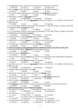 1/ We visit shops, offices, and places of scenic beauty with the help of computers.
A. stay with B. look at C. stop over D. come to see
2/ We visit shops, offices, and places of scenic beauty with the help of computers.
A. houses B. pubs C. stores D. inns
3/ We read newspapers and magazines which have been produced on computers.
A. born B. shaped C. begun D. manufactured
4/ What makes computer a miraculous device?
A. strange B. superhuman C. wonderful D. famous
5/ Each time you turn it on, with appropriate hardware and software, it is capable of doing almost
anything you ask.
A. suitable B. good C. right D. important
6/ It is a calculating machine which speeds up calculations: it can add, subtract, multiply, and divide
with lightning speed and perfect accuracy.
A. full B. total C. capable D. exact
7/ It is a calculating machine which speeds up calculations: it can add, subtract, multiply, and divide
with lightning speed and perfect accuracy.
A. precision B. goodness C. loveliness D. wonder
8/ It is an electric store which manages large collections of data.
A. handles B. works C. drives D. pilots
9/ Decide which of the three options below is the best title for the passage.
A. voices B. desires C. choices D. answers
10/ Ask and answer questions about the uses of modern inventions.
A. up-to-date B. new C. late D. present
IV/ Select the antonym of the following bold and underlined word in each sentence in the unit:
1/ Look at the illustrations of different parts of a computer system.
A. together B. similar C. average D. pure
2/ She was wearing a beautiful dress.
A. unsightly B. dirty C. dusty D. bad
3/ We receive letters from and send letters to almost every part of the world with the help of computers.
A. take B. buy C. sell D. break
4/ And we can even learn foreign languages on computers.
A. known B. native C. natural D. expected
5/ Each time you turn it on, with appropriate hardware and software, it is capable of doing almost
anything you ask.
A. unsuitable B. unimportant C. ill-prepared D. irregular
6/ The man understood the lessons very well.
A. ill B. hardly C. poorly D. wrong
7/ Listen to the old man’s story again and write in the missing words.
A. existing B. near C. here D. nearby
8/ Places of scenic beauty are places where the scenes are interesting and beautiful.
A. incorrect B. tiresome C. irrelevant D. unlucky
9/ Why is computer a miraculous device?
A. ordinary B. improper C. false D. ugly
10/ My personal opinion is that the students should be doing more work outside the classroom.
A. national B. inner C. spiritual D. public
V/ Choose the best answer A, B, C or D for each sentence:
1/ She noticed a marked _______ in the children on her second visit.
A. differ B. difference C. different D. differently
2/ She had been a _______ in her day.
A. beauty B. beautician C. beautify D. beautiful
3/ By my _______, we made a profit of £20 000 last year.
A. calculate B. calculator C. calculation D. calculated
4/ The government provided an _______ £25 million to expand the service.
A. additive B. addition C. additional D. additionally
27
 