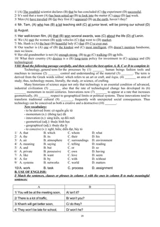1/ (A) The youthful scientist declares (B) that he has concluded (C) the experiment (D) successful.
2/ It’s said that a team (A) has been setted up (B) to look into the matter (C) since (D) last week.
3/ Men (A) have traveled (B) for they first (C) appeared (D) on the earth, haven’t they?
4/ Mr. Tam, (A) who has (B) a lot teaching skill (C) at junior level, will be joining our school (D)
in August.
5/ Her well-known film, (A) that (B) won several awards, was (C) about the life (D) of Lenin.
6/ We (A) met the women (B) with vehicles (C) that went to (D) market.
7/ Ms. Hanh is (A) the best (B) beautiful lady (C) that (D) I’ve ever met.
8/ Our teacher is (A) one of (B) the kindest and (C) most intelligent, (D) doesn’t mention handsome,
men we know.
9/ Her old grandmother is not (A) enough strong (B) to go (C) walking (D) up hills.
10/ What their country (A) desires is a (B) long-term policy for investment in (C) science and (D)
technological.
VIII/ Read the following passage carefully, and then select the best option A, B, C or D to complete it:
Technology, general term for the processes by (1) _______ human beings fashion tools and
machines to increase (2) _______ control and understanding of the material (3) _______. The term is
derived from the Greek words tekhnē, which refers to an art or craft, and logia, (4) _______ an area of
study; thus, technology means, literally, the study, or science, of crafting.
Many historians of science argue not only that technology is an essential condition of advanced,
industrial civilization (5) _______ also that the rate of technological change has developed its (6)
_______ momentum in recent centuries. Innovations now (7) _______ to appear at a rate that increases
geometrically, (8) _______ respect to geographical limits or political systems. These innovations tend to
transform traditional cultural (9) _______, frequently with unexpected social consequences. Thus
technology can be conceived as both a creative and a destructive (10) _______.
New vocabulary:
- to be derived from: có nguồn gốc từ
- momentum (n.): (thông tục) đà
- innovation (n.): sáng kiến, sự đổi mới
- geometrical (adj.): thuộc hình học
- geographical (adj.): thuộc địa lý
- to conceive (v.): nghĩ, hiểu; diễn đạt, bày tỏ
1/ A. that B. which C. whom D. what
2/ A. the B. its C. their D. his
3/ A. air B. atmosphere C. surroundings D. environment
4/ A. meaning B. saying C. telling D. reading
5/ A. and B. but C. or D. so
6/ A. private B. possessive C. own D. having
7/ A. like B. want C. love D. seem
8/ A. for B. by C. with D. without
9/ A. systems B. networks C. world D. matters
10/A. work B. task C. process D. assignment
B. USE OF ENGLISH:
I/ Match the sentences, clauses or phrases in column A with the ones in column B to make meaningful
sentences:
A B
1/ You will be at the meeting soon, A/ isn’t it?
2/ There is a lot of traffic, B/ won’t you?
3/ Khanh will get better soon, C/ do they?
4/ They won’t be late for school, D/ won’t he?
29
 