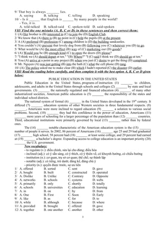 9/ That boy is always _______ lies.
A. saying B. talking C. telling D. speaking
10/ - Is it ______ that English is ______ by many people in the world?
- Yes, it is.
A. told-talked B. talked-said C. spoken-told D. said-spoken
VII/ Find the one mistake (A, B, C or D) in these sentences and then correct them:
1/ (A) Her brother is (B) interested in (C) to join the (D) English Club.
2/ We know that (A) there is (B) no point in (C) help the pupils (D) at the present.
3/ A (A) preferred (B) profession (C) among children is (D) the building sandcastles.
4/ You couldn’t (A) prevent that lovely dog from (B) following you (C) wherever you (D) to go.
5/ What would be (A) the most effect (B) way of (C) marketing our (D) goods?
6/ (A) Would you be (B) enough kind (C) to open the doors (D) please?
7/ "I think we (A) should depart at ten." "(B) Where?" "I (C) said I think we (D) should go at ten."
8/ You (A) arrive at a point in any project (B) when you just (C) desire to get the thing (D) completed.
9/ Mr. Nguyen (A) was just getting (B) into the bath (C) what the cell phone (D) rang.
10/ (A) The police asked me to make clear (B) which I hadn't reported (C) the disaster (D) earlier.
VIII/ Read the reading below carefully, and then complete it with the best option A, B, C or D given
below:
PUBLIC EDUCATION IN THE UNITED STATES
Public Education in the United States, programs of instruction (1) _______ to children,
adolescents, and adults in the United States through schools and colleges (2) _______ by state and local
governments. (3) _______ the nationally regulated and financed education (4) _______ of many other
industrialized societies, American public education is (5) _______ the responsibility of the states and
individual school districts.
The national system of formal (6) _______ in the United States developed in the 19th
century. It
differed (7) _______ education systems of other Western societies in three fundamental respects. (8)
_______, Americans were more inclined to regard education (9) _______ a solution to various social
problems. Second, (10) _______ they had this confidence in the power of education, Americans (11)
_______ more years of schooling for a larger percentage of the population than (12) _______ countries.
Third, educational institutions were primarily governed by local (13) _______ rather than by federal
ones.
The (14) _______ notable characteristic of the American education system is the (15) _______
number of people it serves. In 2002, 86 percent of Americans (16) _______ age 25 and 29 had graduated
(17) _______ high school, 58 percent had (18) _______ at least some college, and 29 percent had earned
at (19) _______ a bachelor’s degree. Expanding access to college education is an important priority (20)
_______ the U.S. government.
New vocabulary:
- to regulate (v.): điều chỉnh, sửa lại cho đúng; điều hòa
- inclined (adj.): có ý sẵn sàng, có ý thích, có ý thiên về, có khuynh hướng, có chiều hướng
- institution (n.): cơ quan, trụ sở cơ quan; thể chế; sự thành lập
- notable (adj.): có tiếng, trứ danh; đáng kể, đáng chú ý
- priority (n.): quyền được trước, sự ưu tiên
1/ A. offered B. sorted C. sent D. gave
2/ A. bought B. built C. constructed D. operated
3/ A. Dislike B. Unlike C. Contrary D. Opposite
4/ A. networks B. schools C. systems D. webs
5/ A. primarily B. only C. shortly D. totally
6/ A. schools B. universities C. education D. learning
7/ A. in B. on C. by D. from
8/ A. One B. First C. Soon D. Early
9/ A. like B. as C. for D. to
10/ A. while B. although C. because D. where
11/ A. provided B. brought C. offered D. gave
12/ A. together B. one another C. another D. other
3
 