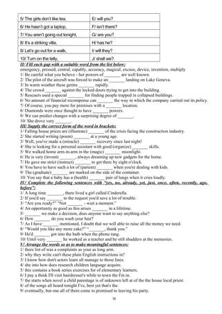 5/ The girls don’t like tea, E/ will you?
6/ He hasn’t got a laptop, F/ isn’t there?
7/ You aren’t going out tonight, G/ are you?
8/ It’s a striking villa, H/ has he?
9/ Let’s go out for a walk, I/ will they?
10/ Turn on the telly, J/ shall we?
II/ Fill each gap with a suitable word from the list below:
emergency, pressed, central, capably, accuracy, magical, excuse, device, invention, multiply
1/ Be careful what you believe - her powers of _______ are well known.
2/ The pilot of the aircraft was forced to make an _______ landing on Lake Geneva.
3/ In warm weather these germs _______ rapidly.
4/ The crowd _______ against the locked doors trying to get into the building.
5/ Rescuers used a special _______ for finding people trapped in collapsed buildings.
6/ No amount of financial recompense can _______ the way in which the company carried out its policy.
7/ Of course, you pay more for premises with a _______ location.
8/ Diamonds were once thought to have _______ powers.
9/ We can predict changes with a surprising degree of _______.
10/ She drove very _______.
III/ Supply the correct form of the word in brackets:
1/ Falling house prices are (illustrate) _______ of the crisis facing the construction industry.
2/ She started writing (poem) _______ at a young age.
3/ Well, you've made a (miracle) _______ recovery since last night!
4/ She is looking for a personal assistant with good (organize) _______ skills.
5/ We walked home arm-in-arm in the (magic) _______ moonlight.
6/ He is very (invent) _______, always dreaming up new gadgets for the home.
7/ He gave me strict (instruct) _______ to get there by eight o'clock.
8/ You have to have such a lot of (patient) _______ when you're dealing with kids.
9/ The (graduate) _______ are marked on the side of the container.
10/ You say that a baby has a (health) _______ pair of lungs when it cries loudly.
IV/ Complete the following sentences with “yes, no, already, yet, just, once, often, recently, ago,
before”:
1/ A long time _______, there lived a girl called Cinderella.
2/ If you'd say _______ to the request you'd save a lot of trouble.
3/ “Are you ready?” “Not _______ - wait a moment.”
4/ An opportunity as good as this arises _______ in a lifetime.
5/ _______ we make a decision, does anyone want to say anything else?
6/ How _______ do you wash your hair?
7/ As I have _______ mentioned, I doubt that we will able to raise all the money we need.
8/ “Would you like any more cake?” “_______, thank you.”
9/ He'd _______ got into the bath when the phone rang.
10/ Until very _______ he worked as a teacher and he still shudders at the memories.
V/ Arrange the words so as to make meaningful sentences:
1/ there list of was a complaints as your as long arm.
2/ why they write can't these plain English instructions in?
3/ I know how don't actors learn all manage to those lines.
4/ she into how does research children language acquire.
5/ this contains a book series exercises for of elementary learners.
6/ I pay a think I'll visit hairdresser's while to town the I'm in.
7/ the starts when novel a child parentage is of unknown left at of the the house local priest.
8/ of the songs all heard tonight I've, best yet that's the.
9/ eventually, but one all of them come to promised to leaving his party.
30
 