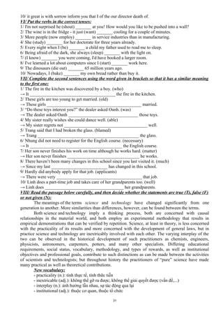 10/ it great is with sorrow inform you that I of the our director death of.
VI/ Put the verbs in the correct tenses:
1/ I'm not surprised he (shout) _______ at you! How would you like to be pushed into a wall?
2/ The wine is in the fridge - it just (want) _______ cooling for a couple of minutes.
3/ More people (now employ) _______ in service industries than in manufacturing.
4/ She (study) _______ for her doctorate for three years already.
5/ Every night when I (be) _______ a child my father used to read me to sleep.
6/ Being afraid of the dark, she always (sleep) _______ with the light on.
7/ (I know) _______ you were coming, I'd have booked a larger room.
8/ I've learned a lot about computers since I (start) _______ work here.
9/ The dinosaurs (die out) _______ 65 million years ago.
10/ Nowadays, I (bake) _______ my own bread rather than buy it.
VII/ Complete the second sentences using the word given in brackets so that it has a similar meaning
to the first one:
1/ The fire in the kitchen was discovered by a boy. (who)
→ It ______________________________________ the fire in the kitchen.
2/ These girls are too young to get married. (old)
→ These girls __________________________________________ married.
3/ “Do these toys interest you?” the dealer asked Oanh. (was)
→ The dealer asked Oanh _______________________________ those toys.
4/ My sister really wishes she could dance well. (able)
→ My sister regrets not _____________________________________ well.
5/ Trang said that I had broken the glass. (blamed)
→ Trang _____________________________________________ the glass.
6/ Nhung did not need to register for the English course. (necessary)
→ It _________________________________________ the English course.
7/ Her son never finishes his work on time although he works hard. (matter)
→ Her son never finishes ________________________________ he works.
8/ There haven’t been many changes in this school since you last visited it. (much)
→ Since my last _________________________ has changed in this school.
9/ Hardly did anybody apply for that job. (applicants)
→ There were very ______________________________________ that job.
10/ Linh does a part-time job and takes care of her grandparents too. (well)
→ Linh does ___________________________________ her grandparents.
VIII/ Read the passage below carefully, and then decide whether the statements are true (T), false (F)
or not given (N):
The meanings of the terms science and technology have changed significantly from one
generation to another. More similarities than differences, however, can be found between the terms.
Both science and technology imply a thinking process, both are concerned with causal
relationships in the material world, and both employ an experimental methodology that results in
empirical demonstrations that can be verified by repetition. Science, at least in theory, is less concerned
with the practicality of its results and more concerned with the development of general laws, but in
practice science and technology are inextricably involved with each other. The varying interplay of the
two can be observed in the historical development of such practitioners as chemists, engineers,
physicists, astronomers, carpenters, potters, and many other specialists. Differing educational
requirements, social status, vocabulary, methodology, and types of rewards, as well as institutional
objectives and professional goals, contribute to such distinctions as can be made between the activities
of scientists and technologists; but throughout history the practitioners of “pure” science have made
many practical as well as theoretical contributions.
New vocabulary:
- practicality (n.): tính thực tế, tính thữc tiễn
- inextricable (adj.): không thể gỡ ra được; không thể giải quyết được (vấn đề,...)
- interplay (n.): ảnh hưởng lẫn nhau, sự tác động qua lại
- institutional (adj.): thuộc cơ quan, thuộc tổ chức
31
 