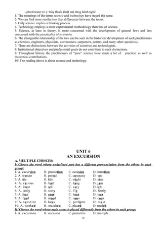 - practitioner (n.): thầy thuốc (luật sư) đang hành nghề
1/ The meanings of the terms science and technology have stayed the same.
2/ We can find more similarities than differences between the terms.
3/ Only science implies a thinking process.
4/ Technology employs a more experimental methodology than that of science.
5/ Science, at least in theory, is more concerned with the development of general laws and less
concerned with the practicality of its results.
6/ The changeable relationship of the two can be seen in the historical development of such practitioners
as chemists, engineers, physicists, astronomers, carpenters, potters, and many other specialists.
7/ There are distinctions between the activities of scientists and technologists.
8/ Institutional objectives and professional goals do not contribute to such distinctions.
9/ Throughout history the practitioners of “pure” science have made a lot of practical as well as
theoretical contributions.
10/ The reading above is about science and technology.
UNIT 6
AN EXCURSION
A. MULTIPLE CHOICES:
I/ Choose the word whose underlined part has a different pronunciation from the others in each
group:
1/ A. excursion B. promotion C. occasion D. intention
2/ A. wonder B. period C. company D. ton
3/ A. site B. kilo C. might D. nine
4/ A. various B. bad C. hang D. jam
5/ A. forest B. sell C. very D. left
6/ A. lastly B. sorry C. fly D. firstly
7/ A. fear B. gear C. hear D. tear
8/ A. food B. mood C. noon D. cook
9/ A. sunshine B. lotus C. perfume D. must
10/ A. worked B. matched C. placed D. needed
II/ Choose the word whose main stress is placed differently from the others in each group:
1/ A. excursion B. occasion C. protective D. multiple
32
 