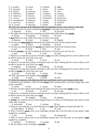 2/ A. number B. recent C. problem D. ahead
3/ A. mountain B. event C. nation D. country
4/ A. beauty B. painting C. wonder D. relax
5/ A. different B. together C. computer D. occasion
6/ A. otherwise B. botanic C. excellent D. suitable
7/ A. various B. inventive C. convenient D. permission
8/ A. arrangement B. delicious C. occupy D. component
9/ A. glorious B. official C. rapidly D. hospital
10/ A. invent B. pressure C. remain D. prefer
III/ Select the synonym of the following bold and underlined word in each sentence in the unit:
1/ On this occasion, my class is making an excursion to visit some caves near our city.
A. departure B. tour C. shift D. diversion
2/ The sight of the Grand Canyon stretching out before them filled them with wonder.
A. miracle B. dynamite C. dynamo D. rarity
3/ Dear Minh, I’m sorry I didn’t have time to write to you earlier.
A. Beloved B. Liked C. Needed D. Wanted
4/ I’m sure you understand that the period just ended is the time for the terminal exams.
A. gather B. follow C. command D. know
5/ I’m sure you understand that the period just ended is the time for the terminal exams.
A. end B. finish C. limit D. time
6/ On this occasion, my class is making an excursion to visit some caves near our city.
A. gala B. date C. event D. cause
7/ Moreover, we hope the excursion will help us relax a lot after working hard for a term so that we will
be able to resume our work with a new start.
A. loosen B. soften C. lower D. rest
8/ Moreover, we hope the excursion will help us relax a lot after working hard for a term so that we will
be able to resume our work with a new start.
A. stopping B. beginning C. building D. running
9/ Moreover, we hope the excursion will help us relax a lot after working hard for a term so that we will
be able to resume our work with a new start.
A. go out B. take after C. reenter D. reopen
10/ Why could some of the students sleep soundly?
A. loudly B. nicely C. pretty D. well
IV/ Select the antonym of the following bold and underlined word in each sentence in the unit:
1/ Mountain resort (altitude: 1,500 m) with various ideal excursion places are Xuan Huong Lake, pine
forests, waterfalls...
A. similar B. like C. unique D. likely
2/ We have recently studied rock formations but many of us have never been inside a cave.
A. out B. outside C. out of D. one side
3/ Moreover, we hope the excursion will help us relax a lot after working hard for a term so that we will
be able to resume our work with a new start.
A. ending B. complete C. pause D. shutting
4/ At first, we wanted to travel to Thay Pagoda because it is only over 20 kilometers away and we could
make a day excursion.
A. unessential B. least C. extreme D. last
5/ However, only today have we learnt that the caves near Thay Pagoda are closed until after Tet.
A. long distance B. distant C. far D. away
6/ Well, it will be a great event in our schooldays because this is the first time we can spend a night
together by a campfire.
A. tiny B. lesser C. poor D. unimportant
7/ Well, it will be a great event in our schooldays because this is the first time we can spend a night
together by a campfire.
A. morning B. afternoon C. evening D. day
8/ We are trying to travel as cheaply as possible.
33
 