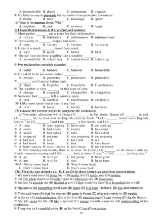 A. inconceivable B. absurd C. unimportant D. irregular
9/ My father is easy to persuade but my mother is too protective towards me.
A. dislike B. deny C. discourage D. ignore
10/ What is An anxious about? Why?
A. confident B. cool C. no worry D. happy
V/ Choose the best answer A, B, C or D for each sentence:
1/ Most police _______ get a prize for their information.
A. inform B. informers C. information D. informational
2/ Tents come in _______ shapes and sizes.
A. vary B. variety C. various D. variously
3/ He is in a much _______ mood than usual.
A. well B. good C. better D. best
4/ The girl just sat there giggling like a naughty _______.
A. schoolchild B. school day C. school house D. schooling
5/ Her explanation certainly sounded _______.
A. belief B. believe C. believer D. believable
6/ He asked to be put under police _______.
A. protect B. protected C. protection D. protective
7/ _______, we’ll arrive before dark.
A. Hope B. Hopeful C. Hopefully D. Hopefulness
8/ The weather is very _______ at this time of year.
A. change B. changed C. changeable D. changeless
9/ Someone had _______ left a window open.
A. care B. careless C. carelessness D. carelessly
10/ I like most sports but tennis is my first _______.
A. love B. lover C. lovely D. loveless
VI/ Choose the correct words to complete the sentences:
a/ Yesterday afternoon while Dung (1) _______ in her study, Quang (2) _______ in and
(3) _______ her to lend him an English exercise book. “I (4) _______ tomorrow’s English
lesson,” he (5) _______, “and I (6) _______ a few words that I (7) _______.”
1/ A. read B. was reading C. have read D. am reading
2/ A. came B. had come C. comes D. has come
3/ A. asked B. had asked C. asks D. has asked
4/ A. prepared B. prepare C. was preparing D. am preparing
5/ A. had said B. said C. have said D. say
6/ A. had found B. found C. find D. have found
7/ A. hadn’t known B. wasn’t known C. don’t know D. am not known
b/ “On Saturday and Sunday there is no class. So I likely (8) _______ to the concert with my
friends tomorrow evening and I (9) _______ back at about 11 p.m.” – “(10) _______ too late, dear.”
8/ A. go B. will go C. am going D. have gone
9/ A. am B. will be C. was D. have been
10/A. Not to come back B. Won’t come back
C. Didn’t come back D. Don’t come back
VII/ Find the one mistake (A, B, C or D) in these sentences and then correct them:
1/ We won't mind your (A) being late – (B) beside, it's (C) hardly your (D) mistake.
2/ (A) The whole report is (B) badly typed. (C) Moreover, it's (D) imaccurate.
3/ I'm not (A) astonish she (B) shouted at us! (C) How would we like (D) to be pushed into a wall?
4/ Nguyen is (A) everything we'd ever (B) want (C) in a man - brilliant, (D) fun and attractive.
5/ They just hope (A) that the money (B) goes to those (C) who are mainly in (D) needs.
6/ A doctor (A) with profession, this is his first (B) pleasure trip (C) into writing (D) for the theatre.
7/ She (A) views her life (B) like a spiritual (C) voyage towards a superior (D) understanding of her
confidence.
8/ Trung was a (A) youthful sailor (B) on his first (C) sea (D) excursion.
34
 